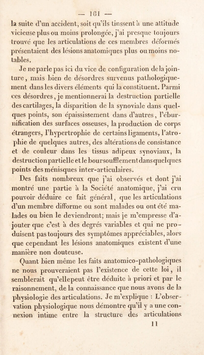 la suite (Fun accident, soit qu’ils tinssent a une attitude vicieuse plus ou moins prolongée, j^ai presque toujours trouvé que les articulations de ces membres déformés présen taient des lésions anatomiques plus ou moins no- tables. Je ne parle pas ici du vice de configuration delà join- ture , mais bien de désordres survenus pathologique- ment dans les divers éléments qui la constituent. Parmi ces désordres, je mentionnerai la destruction partielle des cartilages, la disparition de la synoviale dans quel- ques points, son épaississement dans d’autres, l’ébur- nification des surfaces osseuses, la production de corps étrangers, l’hypertrophie de certains ligaments, Patro- phie de quelques autres, des altérations de consistance et de couleur dans les tissus adipeux synoviaux, la destructionpartielle et le boursouflement dans quelques points des ménisques inter-articulaires. Des faits nombreux que j’ai observés et dont j’ai montré une partie a la Société anatomique, j’ai cru pouvoir déduire ce fait général, que les articulations d’un membre difforme ou sont malades ou ont été ma- lades ou bien le deviendront; mais je m’empresse d’a- jouter que c’est à des degrés variables et qui ne pro- duisent pas toujours des symptômes appréciables, alors que cependant les lésions anatomiques existent d’une manière non douteuse. Quant bien même les faits anatomico-pathologiqucs ne nous prouveraient pas l’existence de cette loi, il semblerait qu’ellepeut être déduite a priori et par le raisonnement, de la connaissance que nous avons de la physiologie des articulations. Je m’explique : L’obser - vation physiologique nous démontre qu’il y a une con- nexion intime entre la structure des articulations 11