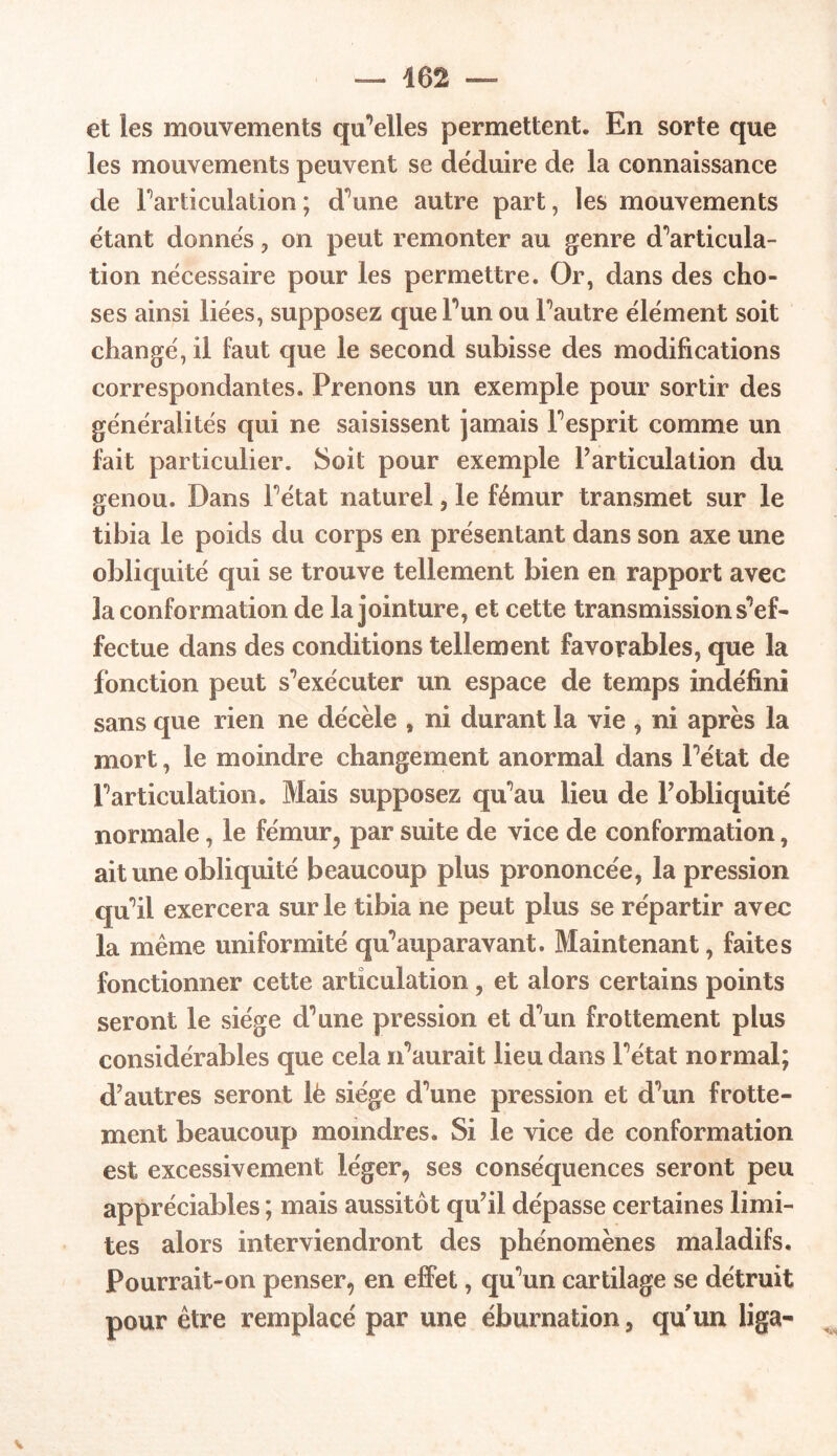 — 462 et les mouvements quelles permettent. En sorte que les mouvements peuvent se déduire de la connaissance de Farticulation; d’une autre part, les mouvements étant donnés, on peut remonter au genre d’articula- tion nécessaire pour les permettre. Or, dans des cho- ses ainsi liées, supposez que l’un ou Fautre élément soit changé, il faut que le second subisse des modifications correspondantes. Prenons un exemple pour sortir des généralités qui ne saisissent jamais Fesprit comme un fait particulier. Soit pour exemple Farticulation du genou. Dans Fétat naturel, le fémur transmet sur le tibia le poids du corps en présentant dans son axe une obliquité qui se trouve tellement bien en rapport avec la conformation de la jointure, et cette transmission s’ef- fectue dans des conditions tellement favorables, que la fonction peut s'exécuter un espace de temps indéfini sans que rien ne décèle , ni durant la vie , ni après la mort, le moindre changement anormal dans Fétat de Farticulation. Mais supposez qu'au lieu de Fobliquité normale, le fémur, par suite de vice de conformation, ait une obliquité beaucoup plus prononcée, la pression quÜ exercera sur le tibia ne peut plus se répartir avec la même uniformité qu’auparavant. Maintenant, faites fonctionner cette articulation, et alors certains points seront le siège d’une pression et d’un frottement plus considérables que cela n’aurait lieu dans Fétat normal; d’autres seront lè siège d’une pression et d’un frotte- ment beaucoup moindres. Si le vice de conformation est excessivement léger, ses conséquences seront peu appréciables ; mais aussitôt qu’il dépasse certaines limi- tes alors interviendront des phénomènes maladifs. Pourrait-on penser, en effet, qu’un cartilage se détruit pour être remplacé par une éburnation, qu un liga- V
