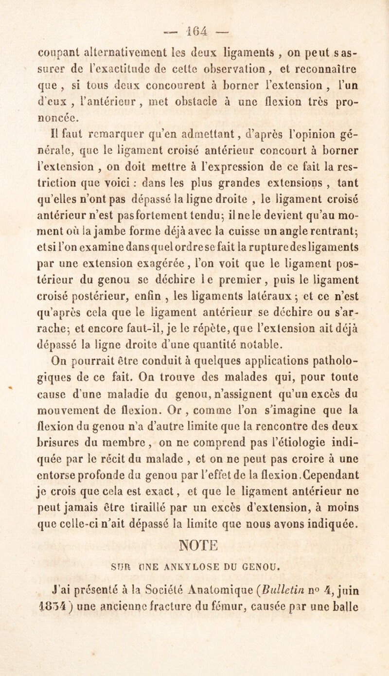 coupant alternativement les deux ligaments , on peut s as- surer de l’exactitude de cette observation, et reconnaître que , si tous deux concourent à borner l’extension , l’un d’eux , l’antérieur , met obstacle à une flexion très pro- noncée. Il faut remarquer qu’en admettant, d’après l’opinion gé- nérale, que le ligament croisé antérieur concourt à borner l’extension , on doit mettre à l’expression de ce fait la res- triction que voici : dans les plus grandes extensions , tant qu'elles n’ont pas dépassé la ligne droite , le ligament croisé antérieur n’est pasfortement tendu; ilnele devient qu’au mo- ment où ia jambe forme déjà avec la cuisse un angle rentrant; et si l’on examine dans quel ordre se fait la rupture des ligaments par une extension exagérée, l’on voit que le ligament pos- térieur du genou se déchire i e premier, puis le ligament croisé postérieur, enfin , les ligaments latéraux; et ce n’est qu’a près cela que le ligament antérieur se déchire ou s’ar- rache; et encore faut-il, je le répète, que l’extension ait déjà dépassé la ligne droite d’une quantité notable. On pourrait être conduit à quelques applications patholo- giques de ce fait. On trouve des malades qui, pour toute cause d’une maladie du genou, n’assignent qu’un excès du mouvement de flexion. Or , comme l’on s’imagine que la flexion du genou n’a d’autre limite que ia rencontre des deux brisures du membre, on ne comprend pas l’étiologie indi- quée par le récit du malade , et on ne peut pas croire à une entorse profonde du genou par l’effet de ia flexion.Cependant je crois que cela est exact, et que le ligament antérieur ne peut jamais être tiraillé par un excès d’extension, à moins que celle-ci n’ait dépassé la limite que nous avons indiquée. NOTE SUR UNE ANKYLOSE DU GENOU. J’ai présenté à la Société Anatomique (Bulletin n° 4, juin 4854) une ancienne fracture du fémur, causée par une balle