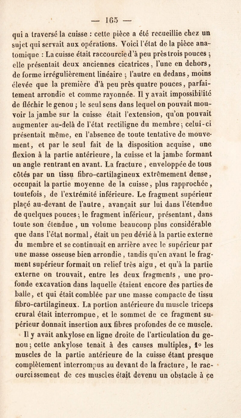 qui a traversé la cuisse : cette pièce a été recueillie chez un sujet qui servait aux opérations. Yoici l’état de la pièce ana- tomique : La cuisse était raccourcie d’à peu près trois pouces ; elle présentait deux anciennes cicatrices, l’une en dehors, de forme irrégulièrement linéaire ; l’autre en dedans, moins élevée que la première d’à peu près quatre pouces, parfai- tement arrondie et comme rayonnée. Il y avait impossibilité de fléchir le genou ; le seul sens dans lequel on pouvait mou- voir la jambe sur la cuisse était l’extension, qu’on pouvait augmenter au-delà de l’état rectiligne du membre; celui-ci présentait même, en l’absence de toute tentative de mouve- ment, et par le seul fait de la disposition acquise, une flexion à la partie antérieure, la cuisse et la jambe formant un angle rentrant en avant. La fracture , enveloppée de tous côtés par un tissu fibro-cartilagineux extrêmement dense, occupait la partie moyenne de la cuisse, plus rapprochée, toutefois, de l’extrémité inférieure. Le fragment supérieur placé au-devant de l’autre, avançait sur lui dans l’étendue de quelques pouces; le fragment inférieur, présentant, dans toute son étendue , un volume beaucoup plus considérable que dans l’état normal, était un peu dévié à la partie externe du membre et se continuait en arrière avec le supérieur par une masse osseuse bien arrondie , tandis qu’en avant le frag- ment supérieur formait un relief très aigu, et qu’à la partie externe on trouvait, entre les deux fragments, une pro- fonde excavation dans laquelle étaient encore des parties de balle, et qui était comblée par une masse compacte de tissu fibro-cartilagineux. La portion antérieure du muscle triceps crural était interrompue, et le sommet de ce fragment su- périeur donnait insertion aux fibres profondes de ce muscle. Il y avait ankylosé en ligne droite de l’articulation du ge- nou; cette ankylosé tenait à des causes multiples, 1° les muscles de la partie antérieure de la cuisse étant presque complètement interrompus au devant de la fracture, le rac- ourcissemeut de ces muscles était devenu un obstacle à ce