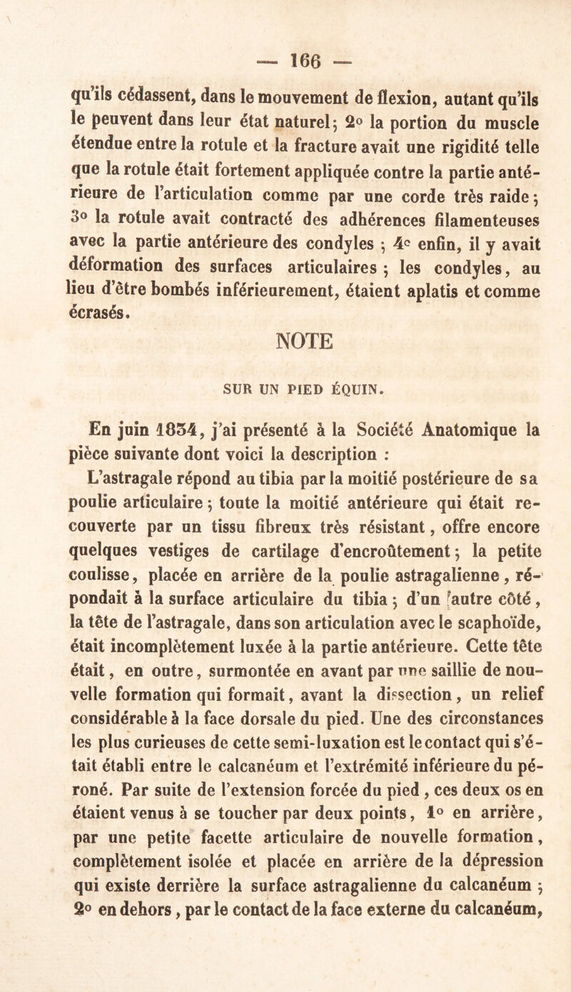 qu’ils cédassent, dans le mouvement de flexion, autant qu’ils le peuvent dans leur état naturel 5 2° la portion du muscle etendue entre la rotule et la fracture avait une rigidité telle que la rotule était fortement appliquée contre la partie anté- rieure de l’articulation comme par une corde très raide} •>° la rotule avait contracté des adhérences filamenteuses avec la partie antérieure des condyles ; 4<? enfin, il y avait déformation des surfaces articulaires $ les condyles, au lieu d’être bombés inférieurement, étaient aplatis et comme écrasés. NOTE SUR UN PIED ÉQUIN. En juin 1854, j’ai présenté à la Société Anatomique la pièce suivante dont voici la description : L’astragale répond au tibia par la moitié postérieure de sa poulie articulaire *, toute la moitié antérieure qui était re- couverte par un tissu fibreux très résistant, offre encore quelques vestiges de cartilage d’encroûtement 5 la petite coulisse, placée en arrière de la poulie astragalienne, ré- pondait à la surface articulaire du tibia $ d’un Fautre côté, la tête de l’astragale, dans son articulation avec le scaphoïde, était incomplètement luxée à la partie antérieure. Cette tête était, en outre, surmontée en avant par une saillie de nou- velle formation qui formait, avant la dissection, un relief considérable à la face dorsale du pied. Une des circonstances les plus curieuses de cette semi-luxation est le contact qui s’é- tait établi entre le calcanéum et l’extrémité inférieure du pé- roné. Par suite de l’extension forcée du pied , ces deux os en étaient venus à se toucher par deux points, 1° en arrière, par une petite facette articulaire de nouvelle formation, complètement isolée et placée en arrière de la dépression qui existe derrière la surface astragalienne du calcanéum $ 2° en dehors, parle contact de la face externe du calcanéum,