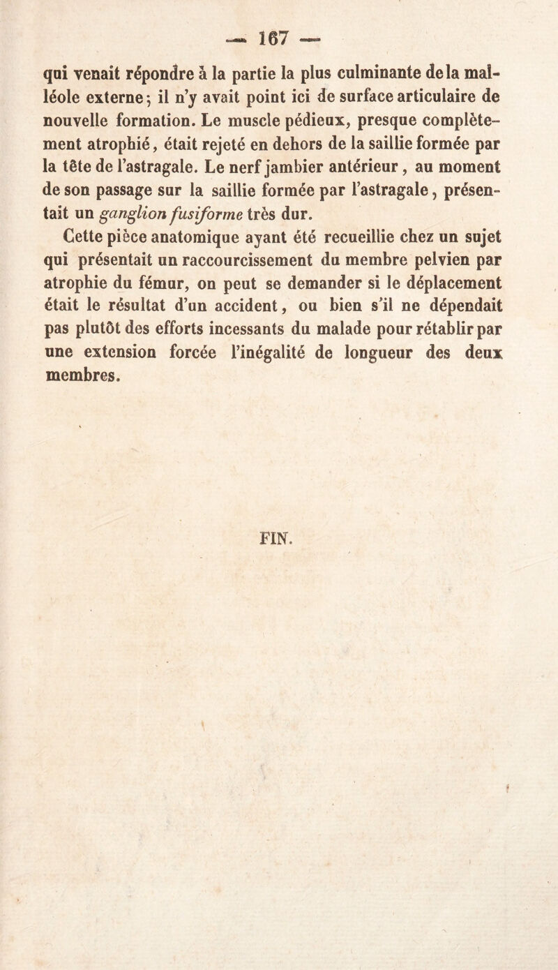qui venait répondre à la partie la plus culminante delà mal- léole externe ; il n’y avait point ici de surface articulaire de nouvelle formation. Le muscle pédieux, presque complète- ment atrophié, était rejeté en dehors de la saillie formée par la tête de l’astragale. Le nerf jambier antérieur, au moment de son passage sur la saillie formée par l’astragale, présen- tait un ganglion fusiforme très dur. Cette pièce anatomique ayant été recueillie chez un sujet qui présentait un raccourcissement du membre pelvien par atrophie du fémur, on peut se demander si le déplacement était le résultat d’un accident, ou bien s’il ne dépendait pas plutôt des efforts incessants du malade pour rétablir par une extension forcée l’inégalité de longueur des deux membres. FIN.
