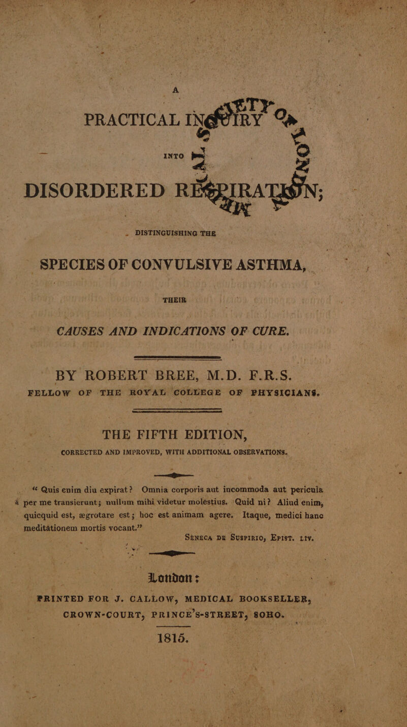 PRACTICAL INgPIRY Qn oe | ae CA iN DISORDERED REx uK we 3 DISTINGUISHING THE SPECIES OF CONVULSIVE ASTHMA, THEIR CAUSES AND INDICATIONS OF CURE. BY ROBERT BREE, M.D. F.R.S. FELLOW OF ‘THE ROYAL COLLEGE OF PHYSICIANS. THE FIFTH EDITION, CORRECTED AND IMPROVED, WITH ADDITIONAL OBSERVATIONS. - © Quis enim diu expirat? Omnia corporis aut incommoda aut pericula % per me transierunt; nullum mihi videtur moléstius. Quid ni? Aliud enim, - quicquid est, egrotare est; hoe est animam agere, Itaque, medici hance meditationem mortis vocant.”” 4 SRNECA DE ‘Busrraro, Epist. itv. ry we BS _ London ; _ PRINTED FOR J. CALLOW, MEDICAL BOOKSELLER, CROWN-COURT, PRINCE’S-STREET, 80HO. 1815.