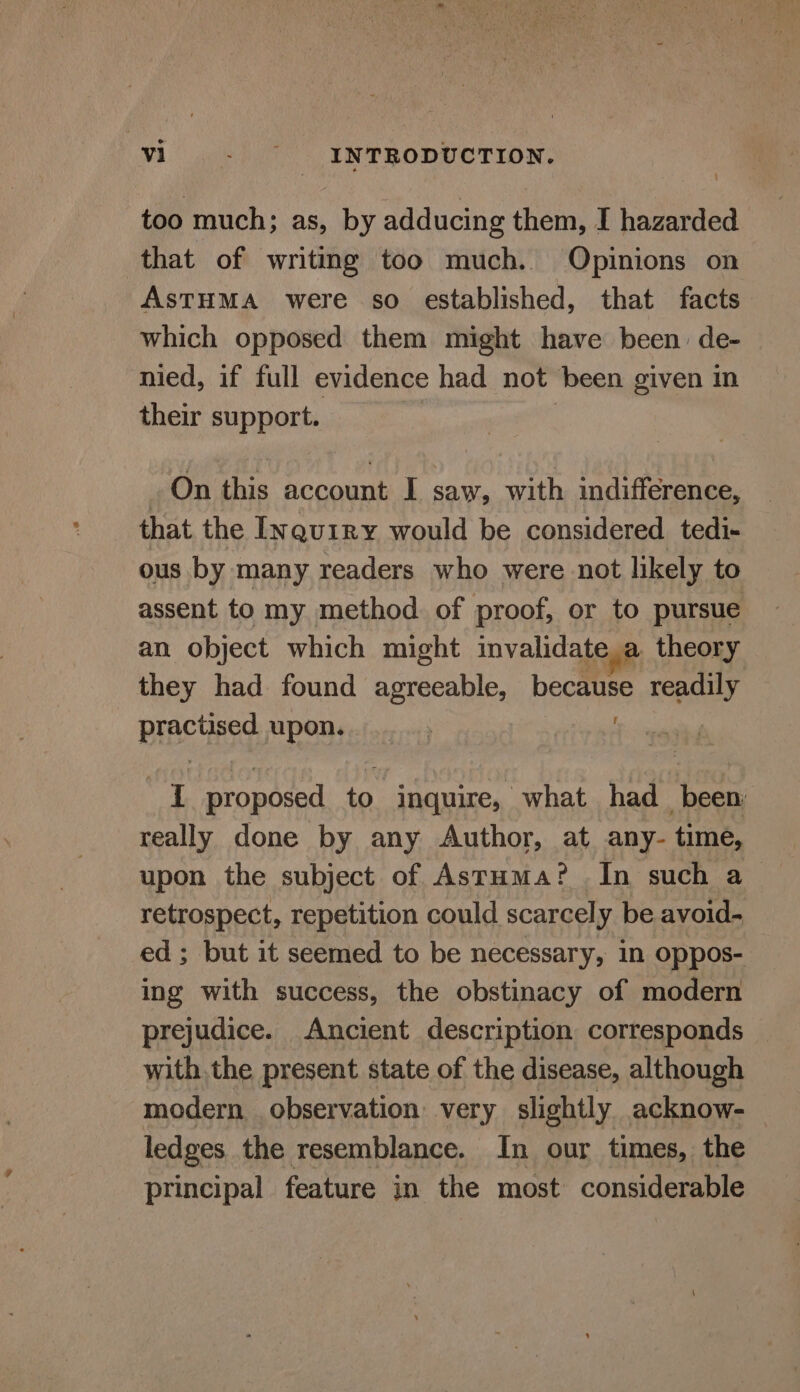 ' too much; as, by adducing them, I hazarded that of writing too much. Opinions on AsTHMA were so established, that facts which opposed them might have been. de- nied, if full evidence had not been given in their support. On this account I saw, with indifference, that the Inquiry would be considered tedi- ous by many readers who were not likely to assent to my method. of proof, or to pursue an object which might invalidatea theory they had found agreeable, because readily Prachigg upon... ; : ud proposed to inquire, what had_ been: really done by any Author, at any- time, upon the subject of Astuma? In such a retrospect, repetition could scarcely be avoid- ed ; but it seemed to be necessary, in oppos- ing with success, the obstinacy of modern prejudice. Ancient description corresponds with.the present state of the disease, although modern observation: very slightly acknow- ledges the resemblance. In our times, the principal feature in the most considerable