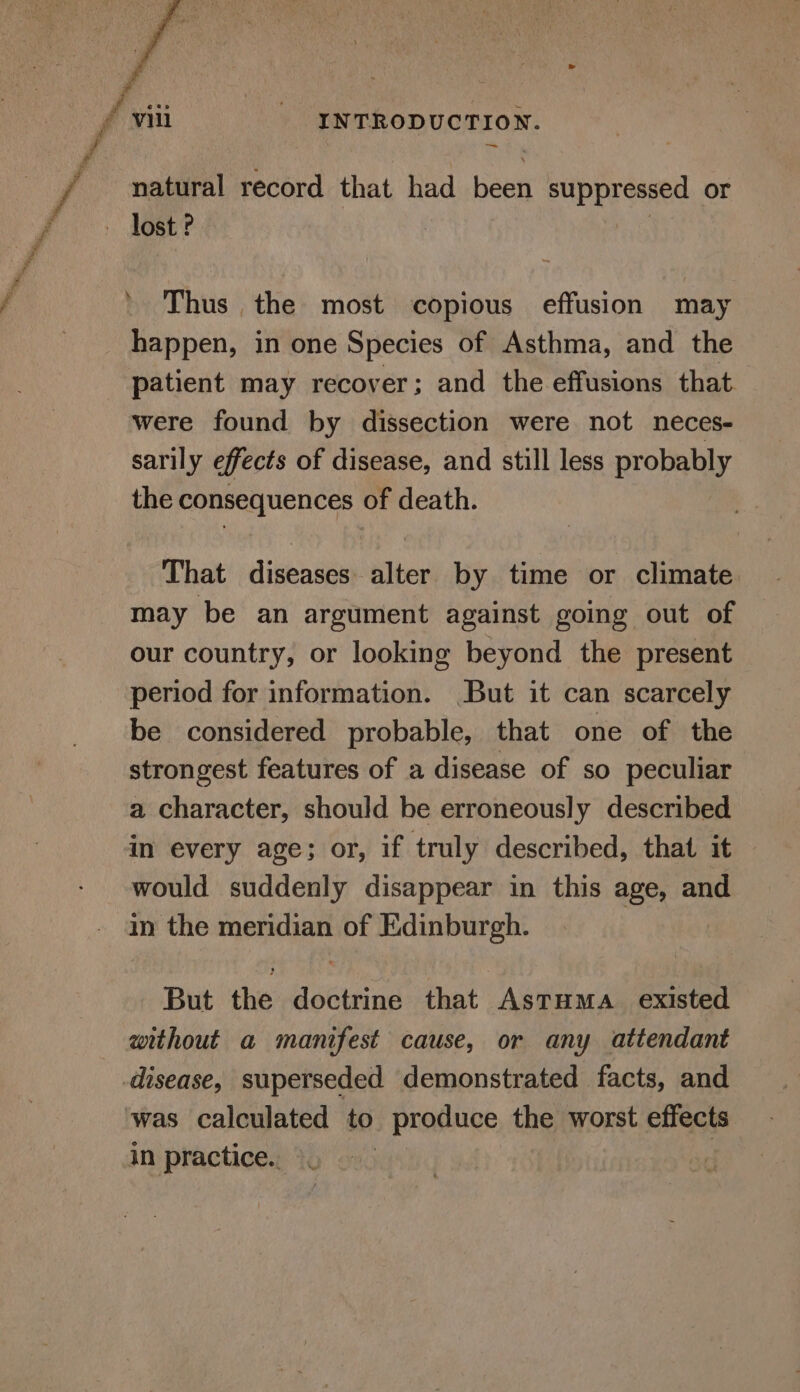 f natural record that had beri suppressed or s Thus the most copious effusion may happen, in one Species of Asthma, and the were found by dissection were not neces- sarily effects of disease, and still less probably the consequences of death. That diseases alter by time or climate may be an argument against going out of our country, or looking beyond the present period for information. But it can scarcely be considered probable, that one of the strongest features of a disease of so peculiar a character, should be erroneously described in every age; or, if truly described, that it | would suddenly disappear in this age, and in the meridian of Edinburgh. But the debtrind that Astuma. existed without a manifest cause, or any attendant was calculated to produce the worst effects