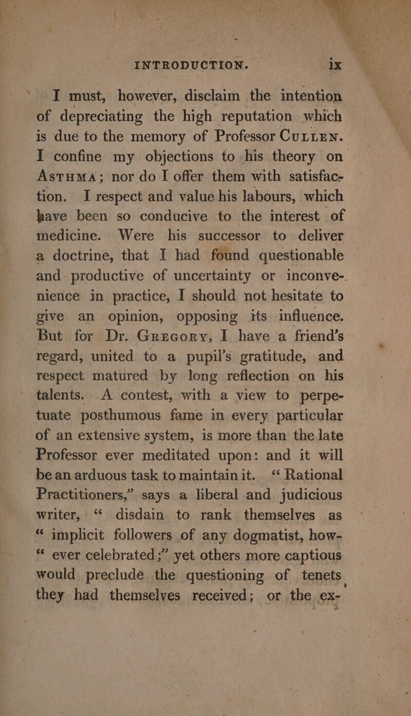 ‘I must, however, disclaim the intention of depreciating the high reputation which is due to the memory of Professor Cutten. I confine my objections to his theory on Astuma; nor do I offer them with satisfac- tion. I respect and value his labours, which lave been so conducive to the interest of medicine. Were his successor to deliver a doctrine, that I had found questionable and productive of uncertainty or inconve-. nience in practice, I should not hesitate to give an opinion, opposing its influence. But for Dr. Grecory, I have a friend’s regard, united to a pupil’s gratitude, and respect matured by long reflection on his talents. A contest, with a view to perpe- tuate posthumous fame in every particular of an extensive system, is more than the late Professor ever meditated upon: and it will bean arduous task to maintainit. ‘‘ Rational Practitioners,” says a liberal and judicious writer, “ disdain to rank themselves as * implicit followers of any dogmatist, how- * ever celebrated ;” yet others more captious would preclude the questioning of tenets they had themselves received; or the ex-