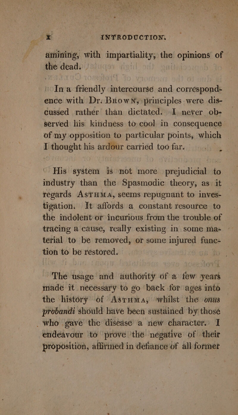 -amining, with impartiality, the opinions of ae dead. Ina friendly intercourse and correspond+ ence with Dr: Brown, principles were dis- cussed rather than dictated. I never ob- served his kindness to,cool in consequence of my opposition to particular points, which I thought his ardour carried too far. sha His system 1s not more prejudicial to industry than the Spasmodic theory, as. it regards ASTHMA, seems repugnant to inves- tigation. It affords a constant resource to the indolent or incurious from the trouble of tracing a cause, really existing in some ma- térial to be removed, or some injured func- tion to be restored. The usage and authority of a few years made it necessary to go back for ages into the history of Astuma, ‘whilst the onus probandi should have been sustained by those who gave’ the disease a new character. I endeavour to prove 'the negative of their a aia affitined in defiance of all former
