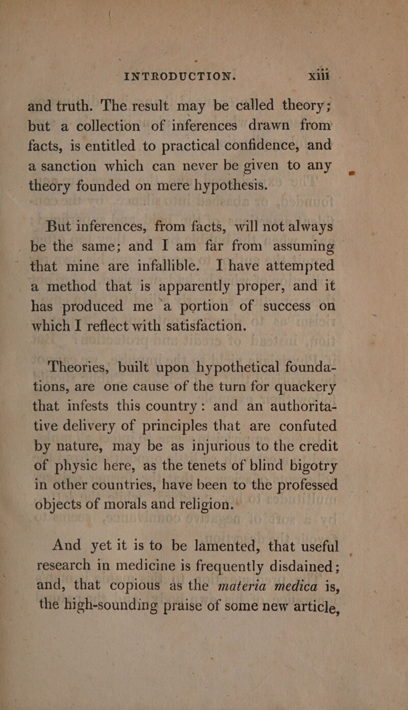 and truth. The result may be called theory ; but a collection of inferences drawn from facts, is entitled to practical confidence, and a sanction which can never be given to any theory founded on mere hypothesis. But inferences, from facts, will not always be the same; and I am far from assuming - that mine are infallible. Ihave attempted a method that is apparently proper, and it has produced me ‘a portion of success on which I reflect with satisfaction. Theories, built upon hypothetical founda- tions, are one cause of the turn for quackery that infests this country: and an authorita- tive delivery of principles that are confuted by nature, may be as injurious to the credit of physic here, as the tenets of blind bigotry in other countries, have been to the professed objects of morals and religion. And yet it is to be lamented, that useful _ research in medicine is frequently disdained ; and, that copious as the materia medica is, the high-sounding praise of some new article,