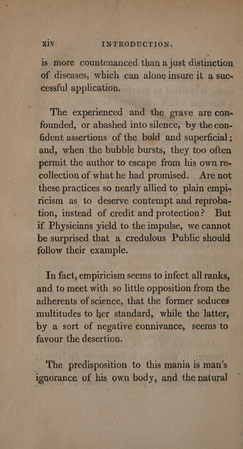 is more countenanced than a just distinction of diseases, which can alone insure it a suc- cessful application. The experienced and the grave are con- founded, or abashed into silence, by the con- fident assertions of the bold and superficial ; and, when the bubble bursts, they too often permit the author to escape from his own re- collection of what he had promised. Are not these practices so nearly allied to plain empi- ricism as to deserve contempt and reproba- tion, instead of credit and protection? But if Physicians yield to the impulse, we cannot be surprised that a credulous Public should follow their example. In fact, empiricism seems to infect all ranks, and to meet with so little opposition from the adherents of science, that the former seduces multitudes to her standard, while the latter, — by a sort of negative connivance, seems to favour the desertion. _ The predisposition to this mania is man’s ignorance of his own body, and the natural