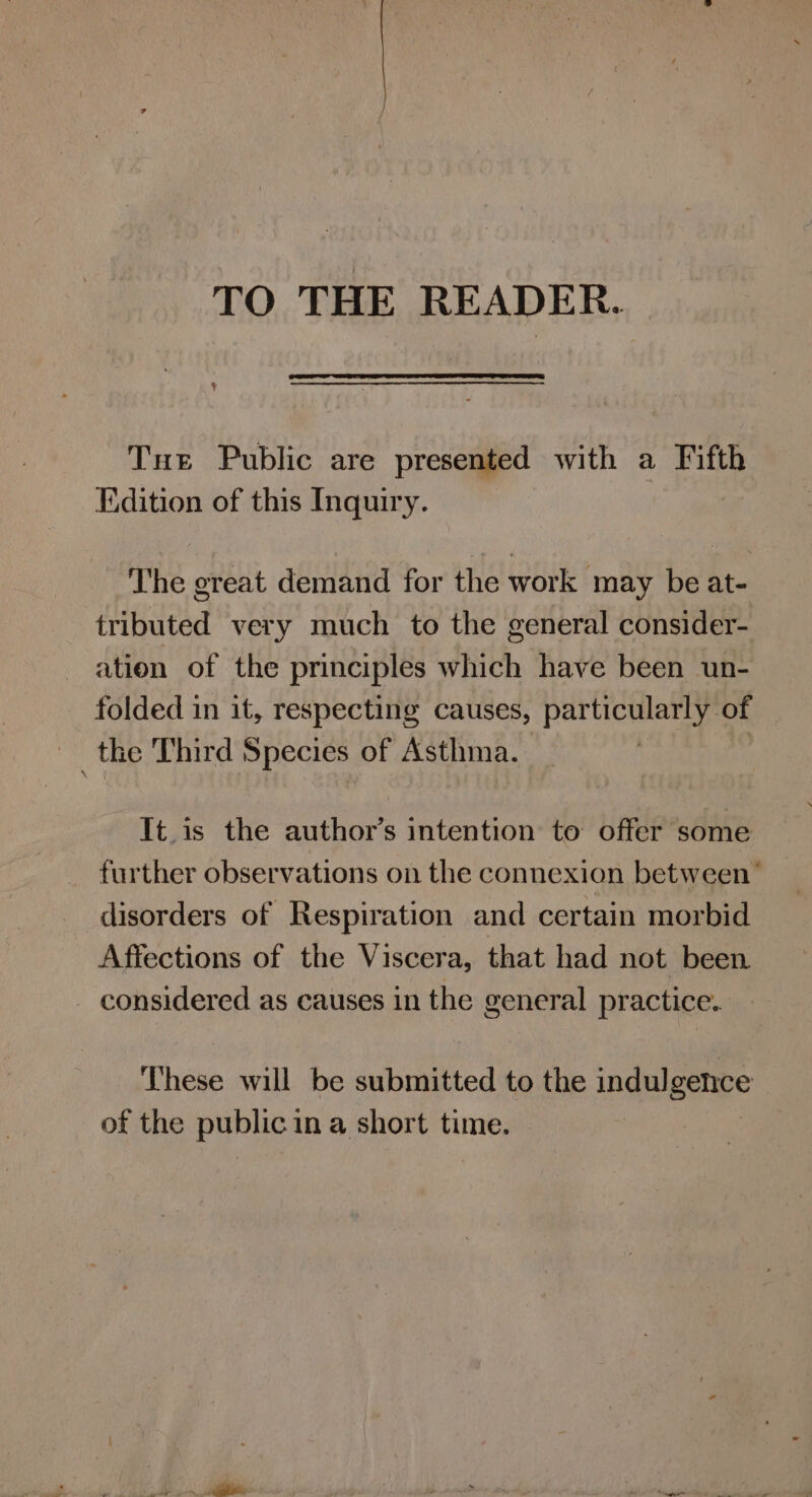 TO THE READER. Tut Public are presented with a Fifth Edition of this Inquiry. The great demand for the work may be at- tributed very much to the general consider- ation of the principles which have been un- folded in it, respecting causes, particularly 4s _the Third Species of Asthma. It.is the author’s intention to offer some further observations on the connexion between’ disorders of Respiration and certain morbid Affections of the Viscera, that had not been - considered as causes in the general practice. These will be submitted to the indulgence of the public 1 ina short time. |