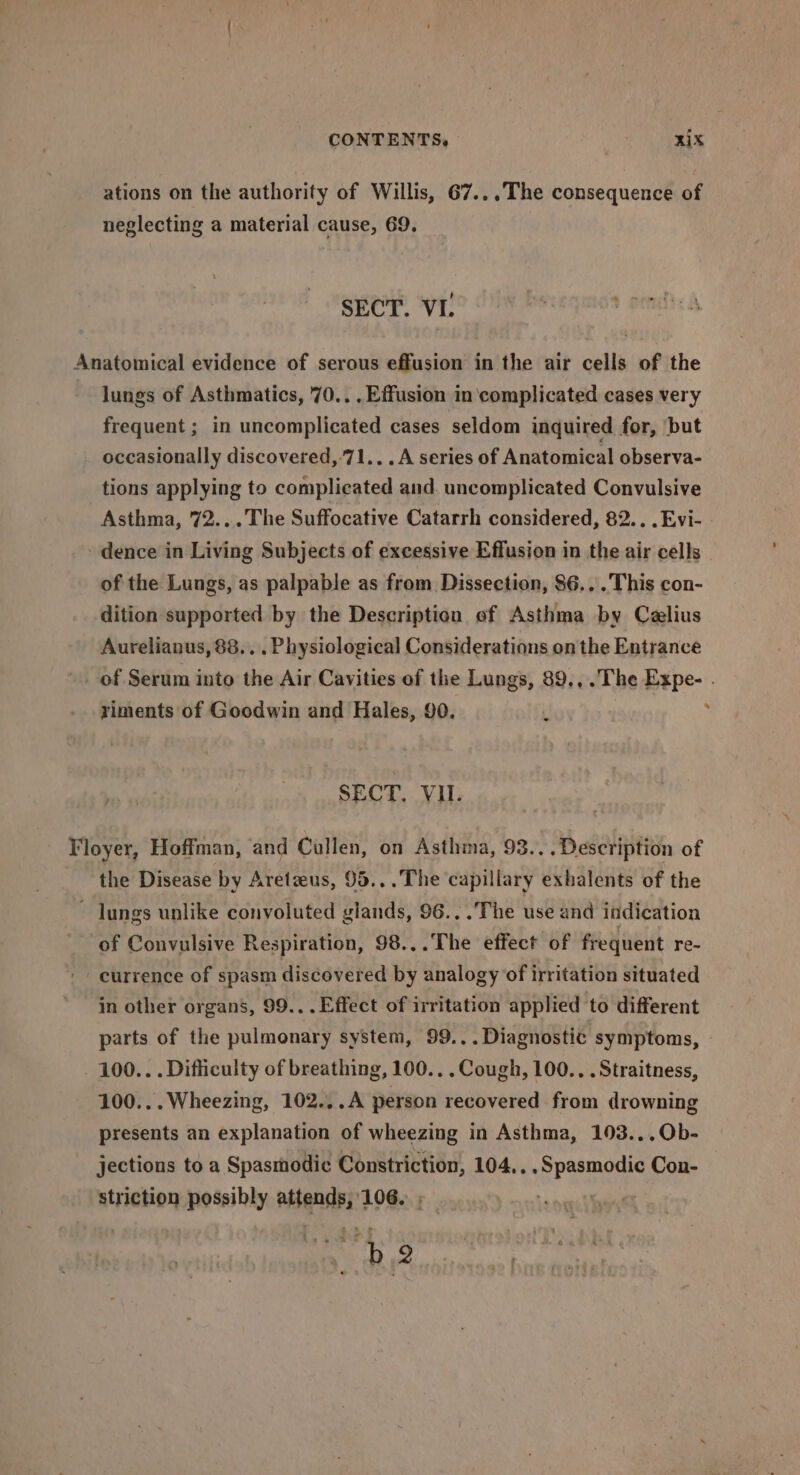CONTENTS. . RIX ations on the authority of Willis, 67... The consequence of neglecting a material cause, 69. SECT. VI. Anatomical evidence of serous effusion in the air cells of the lungs of Asthmatics, 70... Effusion in complicated cases very frequent ; in uncomplicated cases seldom inquired for, ‘but occasionally discovered,-71... A series of Anatomical observa- tions applying to complicated and. uncomplicated Convulsive Asthma, 72...The Suffocative Catarrh considered, 82... Evi- - dence in Living Subjects of excessive Effusion in the air cells _ of the Lungs, as palpable as from Dissection, 86...This con- dition supported by the Description of Asthma by Czlius Aurelianus, 88... Physiologica] Considerations on the Entrance of Serum into the Air Cavities of the Lungs, 89.,.The Expe- . riments of Goodwin and Hales, 90. i SECT, VU. / Floyer, Hoffman, and Callen, on Asthma, 93... Description of the Disease by Aretzeus, 95...The capillary exhalents of the Jungs unlike convoluted glands, 96... The use and indication of Convulsive Respiration, 98...The effect of frequent re- currence of spasm discovered by analogy of irritation situated in other organs, 99... Effect of irritation applied to different parts of the pulmonary system, 99... Diagnostic symptoms, 100... Difficulty of breathing, 100.. .Cough, 100... Straitness, 100...Wheezing, 102...A person recovered from drowning presents an explanation of wheezing in Asthma, 193...Ob- jections to a Spasmodic Constriction, 104.. . Spasmodic Con- striction possibly attends, 106...