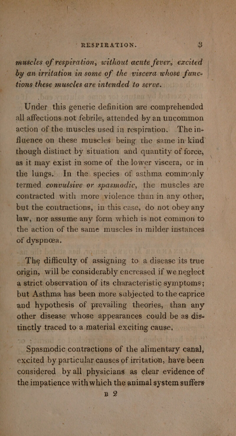 by an irritation in some of the viscera whose func- — trons these muscles are intended to serve. Under this generic definition are comprehended all affections not febrile, attended by an uncommon fluence on these muscles being the same in kind though distinct by situation and quantity of force, as it may exist im some of the lower viscera, or in the lungs. In the. species of asthma commonly termed convulsive or spasmodic, the muscles are contracted with more violence than in any other, but the contractions, in this case, do not obey any law, nor assume any form which is not common to of dyspnoea. The difficulty of assigning to. a disease its true origin, will be considerably encreased if we neglect a strict observation of its characteristic symptoms; but Asthma has been more subjected to the caprice and hypothesis of prevailing theories, than any other disease whose appearances could be as dis- tinctly traced to a material exciting cause. Spasmodic contractions of the alimentary canal, excited by particular causes of irritation, have been considered by all physicians as clear evidence of the impatience with which the animal system suffers B 2