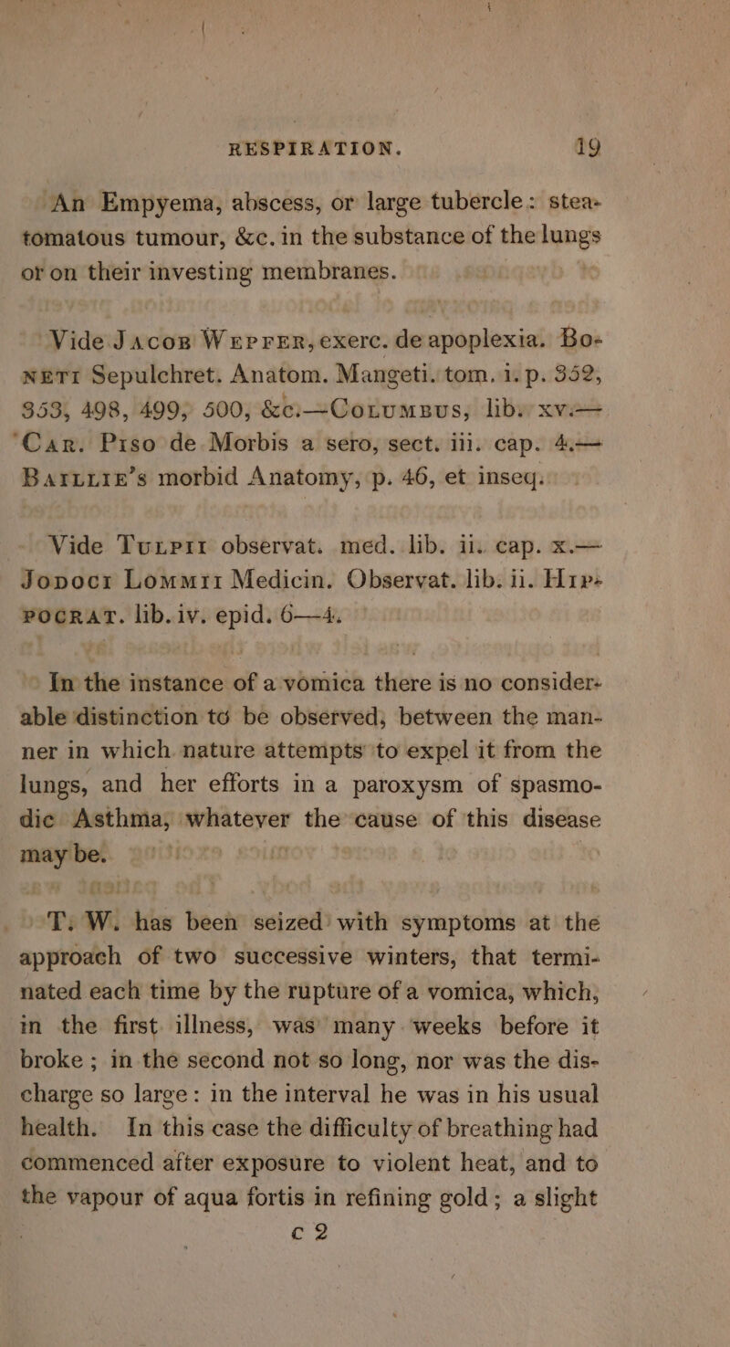 An Empyema, abscess, or large tubercle: stea- tomatous tumour, &amp;c. in the substance of the lungs or on their investing membranes. Vide Jacozn Weprer, exerc. de apoplexia. Bo- nETI Sepulchret. Anatom. Mangeti. tom. 1. p. 352, 353, 498, 499; 500, &amp;c:—CoLrumesus, libs xvi ‘Car. Piso de Morbis a sero, sect. iii. cap. 4.— Barzire’s morbid Anatomy, p. 46, et inseq. Vide Tuxpir observat. med. lib. il. cap. x.— Jopocr Lommri Medicin. Observat. lib. il. Hip- pocrart. lib. iv. epid. 6—4, In the instance of a vomica there is no consider: able distinction to be observed; between the man- ner in which. nature attempts’ ‘to expel it from the lungs, and her efforts in a paroxysm of spasmo- dic Asthma, whatever the cause of this disease may be. in | ~T. W. has been seized’ with symptoms at the approach of two successive winters, that termi- nated each time by the rupture of a vomica, which, in the first illness, was’ many weeks before it broke ; in the second not so long, nor was the dis- charge so large: in the interval he was in his usual health. In this case the difficulty of breathing had commenced after exposure to violent heat, and to the vapour of aqua fortis in refining gold; a slight c2