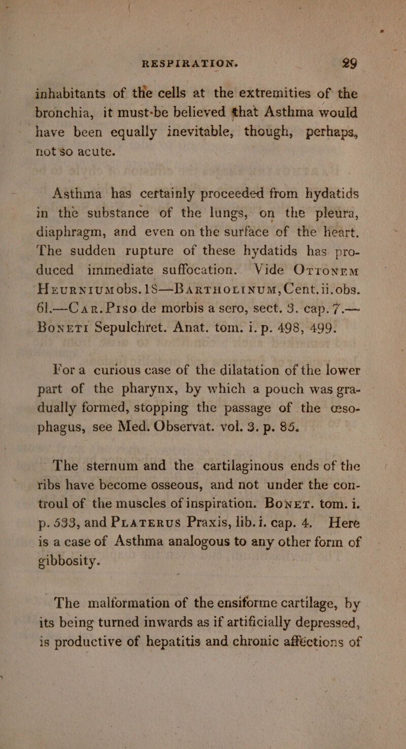 inhabitants of the cells at the extremities of the bronchia, it must-be believed that Asthma would have been equally inevitable, though, perhaps, ‘not’so acute. Asthma has certainly proceeded from hydatids in the substance of the lungs, on the pleura, diaphragm, and even on the surface of the heart. The sudden rupture of these hydatids has pro- duced immediate suffocation. Vide Orronrm ‘Heurniumobs.1S—BartrHottnumM, Cent. ii. obs. 61.—Car.Prso de morbis a sero, sect. 3. cap. 7.— Boneti Sepulchret. Anat. tom. i. p. 498, 499. Vor a curious case of the dilatation of the lower part of the pharynx, by which a pouch was gra- dually formed, stopping the passage of the cso- phagus, see Med. Observat. vol. 3. p. 85. The sternum and the cartilaginous ends of the ribs have become osseous, and not under the con- troul of the muscles of inspiration. Boner. tom. i. p. 533, and Praterus Praxis, lib.i. cap. 4. Here is acase of Asthma analogous to any other form of cibbosity. 3 The malformation of the ensiforme cartilage, by its being turned inwards as if artificially depressed, is productive of hepatitis and chronic afféctions of