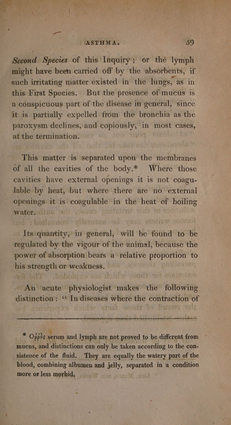 ie, ae Poa’ 2a, ISS a UF ere: a r “EB wa sl of ear) ) Ra oe oe C42 Fad iia ; ef * Pte: Ope aaa te ST haut © 11 Coney! ie , ented Me aeutGNATY ad) ae.’ t a, ith ere ‘ 4 AS Ai VUE 4 ae Cotte ¥ 717 ees Tet a 1 } pre hee 7h wt Te SR RaNTE | \ os! ‘ ih eM Me ah , ae ; : ci) i f oA At ¢ : a i ' i \ } rn a . .  i we ASTHMA. ‘59 Second Species of this Inquiry; or thé lymph might have been carried off by the absorbents, if such irritating matter existed in the lungs, as in this First Species. But the presence of mucus is a conspicuous part of the disease in general, since it is partially expelled from the bronchia as the paroxysm declines, and copiously, in most cases, | at the termination. | This matter is separated upon the membranes of all the cavities of the body.* Where those cavities have external openings it is not coagu- lable by heat, but where there are no external openings it is Achebe in the heat vd porns water. ! 3 Its: quantity, in general, will be found to be regulated by the vigour of the animal, because the power of absorption bears a relative proportion to his ‘strength or weakness. | An ‘acute physiologist makes “the following distinction: ‘* In diseases where the contraction of * * Oppos. serum and ietlh are not proved to be different from mucus, and distinctions can only be taken according to the con- sistence of the fluid. They are equally the watery part of the blood, combining albumen and jelly, separated in a condition more or less morbid.
