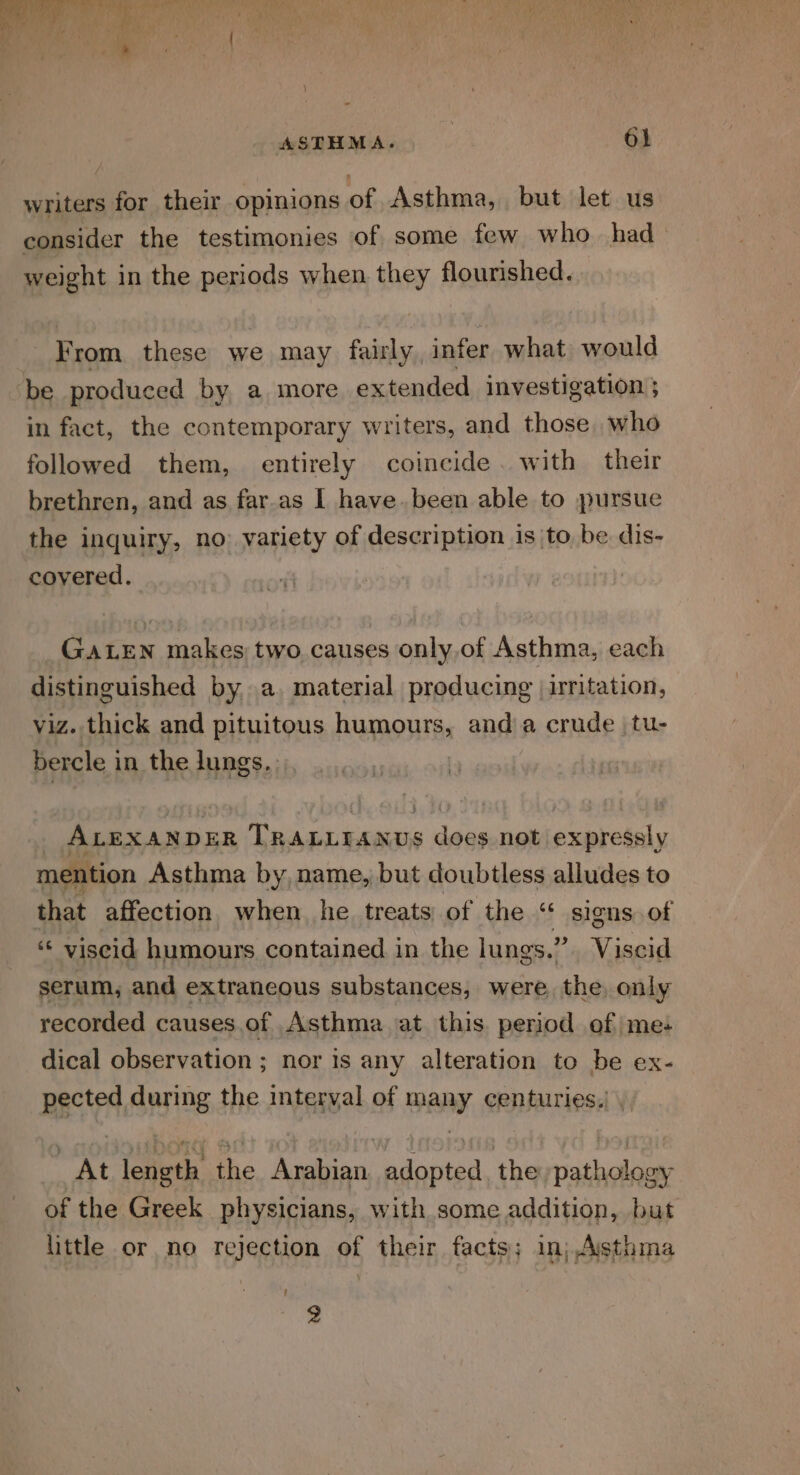 writers for their opinions of Asthma, but let us consider the testimonies of some few who had weight in the periods when they flourished. From these we may fairly infer what would be produced by a more extended investigation ; in fact, the contemporary writers, and those who followed them, entirely coincide . with their brethren, and as far-as I have.been able to pursue the inquiry, no: variety of description is to, be dis- covered. GALEN makes two causes only,of Asthma, each distinguished by, a. material producing |iritation, viz. thick and pituitous humours, anda crude tu- bercle in the lungs. | ALEXANDER Phat anise dogs not expressly mention Asthma by name, but doubtless alludes to that affection when he treats of the “ signs of ‘* viscid humours contained in the lungs.” Viscid serum, and extraneous substances, were, the, only recorded causes.of Asthma at this. period of me: dical observation ; nor is any alteration to be ex- pected during the interyal of many centuries.| , At length the Arabian adopted, the pathology of the Greek physicians, with some addition, but little or no rejection of their facts; in; Asthma ' 2