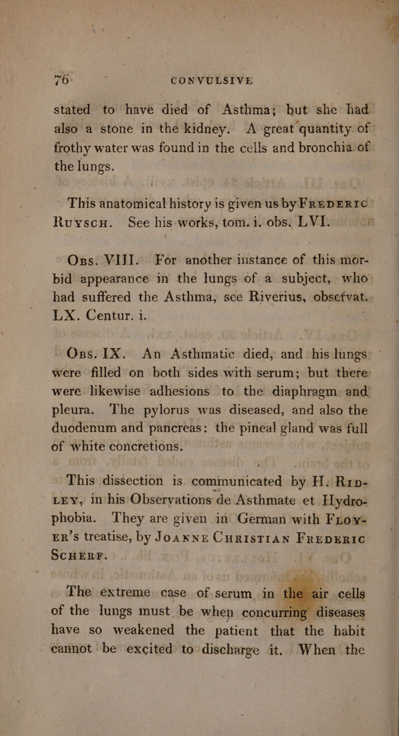 frothy water was found in the cells and bronchia of the lungs. Oss. VIII. For another instance of this mor- bid appearance in the lungs of a subject, who LX. Centur. 1. ~ Oss. 1X. An Asthmatic died, and his lungs were filled on both sides with serum; but there pleura. The pylorus was diseased, and also the duodenum and pancreas: the pineal gland was full of white concretions. | This dissection is communicated by H.: Rip- LEY, in his Observations de Asthmate et Hydro- Spite They are given in German with Frov- ER’S treatise, by JoanNE CHRISTIAN FRrEDERIC SCHERF. The extreme case of serum. in the ai of the lungs must. be when concurring’ di have so weakened the patient that the habit cannot be excited to discharge it. When the f