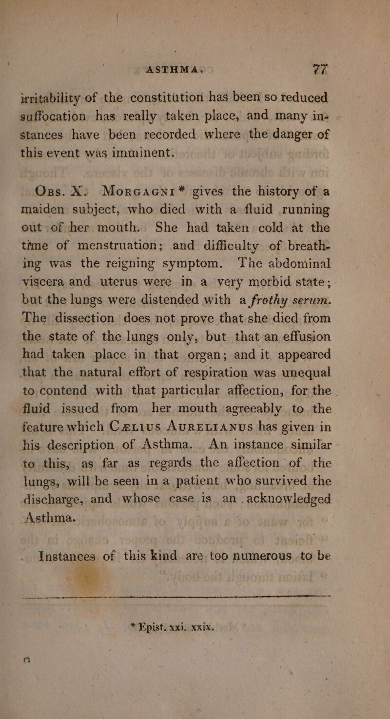 uritability of the constitution has been so reduced stances have been recorded where. the danger of this event was imminent. maiden subject, who died with a fluid running out of her mouth. She had taken: cold at the time of menstruation; and difficulty of breath- ing was the reigning symptom. The abdominal viscera and uterus were in a very morbid state; but the lungs were distended with a frothy serum. The dissection does not prove that she died from the state of the lungs only, but that an effusion had taken place in that organ; and it appeared that the natural effort of respiration was unequal fluid issued from her mouth agreeably to the feature which Carius AURELIANUS has given in his description of Asthma. . An instance. similar to this, as far as regards the affection of. the lungs, will be seen in a patient who survived the discharge, and. whose case is an . acknowledged Asthma. Instances of this kind are too numerous to be _———— nell * Epist. xxi, xxix. ~.