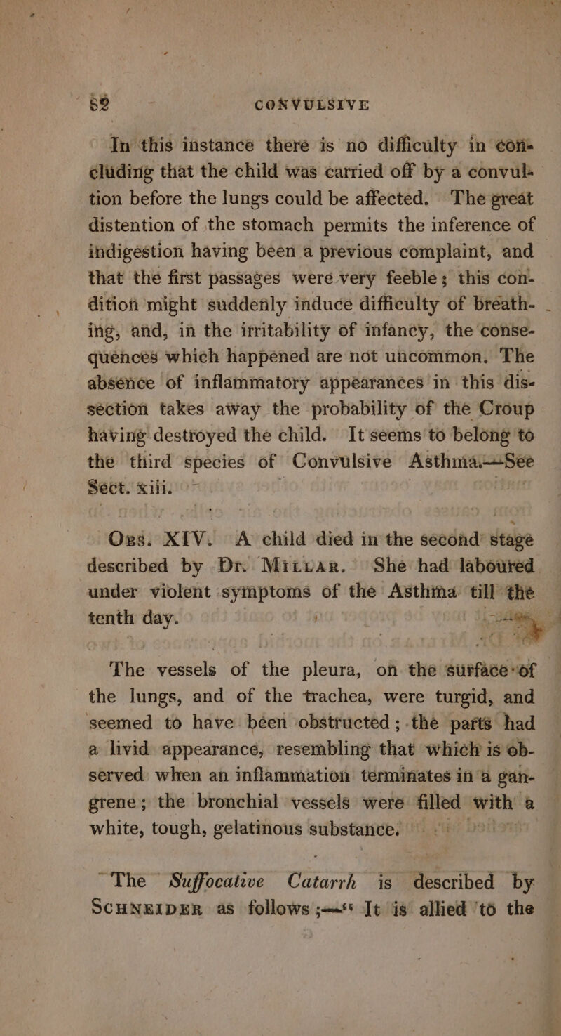 In this instance there is no difficulty in ¢ori- tion before the lungs could be affected. The great distention of the stomach permits the inference of indigestion having been a previous complaint, and that the first passages were very feeble; this con- dition might suddefily induce difficulty of breath- ing, and, in the irritability of infancy, the conse- quences which happened are not uncommon. The absence of inflammatory appearances in this dis. section takes away the probability of the Croup having destroyed the child. It seems to belong to the third species of Convulsive AsthniaSee Sect. Rif i OudieXTVi! Av child died inthe seedade dese under violent symptoms of the Asthma bess sib The vessels of the pleura, on the surface-of the lungs, and of the trachea, were turgid, and seemed to have been obstructed ;.the parts had a livid appearance, resembling that which is ob- served when an inflammation terminates in a gan- grene; the bronchial vessels were filled eee a white, tough, gelatinous substance. 6 SCHNEIDER as follows ;—«&lt;* Jt is allied 'to the