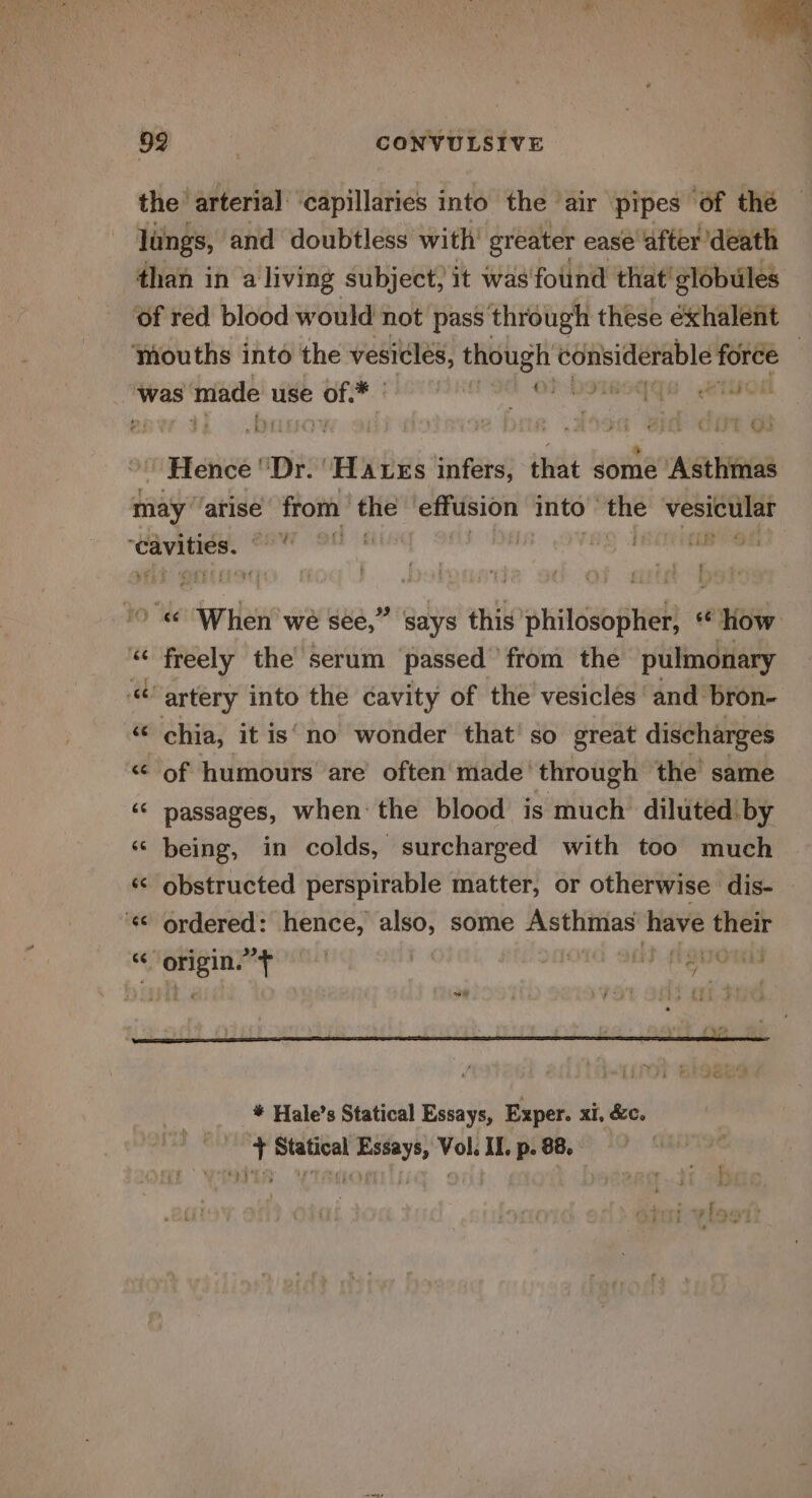 ‘R , ee 4 * 992 3 CONVULSIVE the arterial ‘capillaries into the ‘air pipes of the lungs, and doubtless with greater ease after death than in a living subject; it was found that’ globules ‘of red blood would not pass through these éxhalent ‘houths into the vesicles, though considerable force / , 4 J 2s ia = et Serres’ tk @ * was made use ~ “a b F Dt 3 ‘ M3 he : oy FER ra | ; t if pu ; ° : &gt; ae ™ wer - ' Hence ‘Dr. ‘Hates infers, that some Asthmas may atise from the effiision into” the vesicle pee | ill hal , 4 dilate oe are wé sée,” says this philosopher, How “ freely the serum passed from the pulmonary “artery into the cavity of the vesiclés and bron- x chia, it is’ no wonder that so great discharges &lt; of humours are often made’ through the same ‘© passages, when the blood is much dilutedby ‘© being, in colds, surcharged with too much « obstructed perspirable matter, or otherwise dis- ‘¢ ordered: hence, also, some sinha have ii tal &gt; nr glen osha | | a} frqnenl sy * Hale’s Statical Essays, Exper. xi, &amp;c.