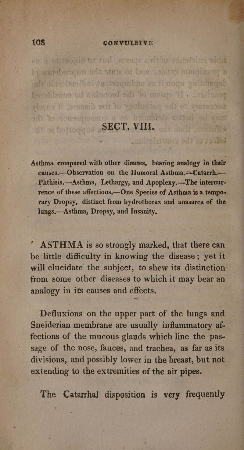 (SECT. VII. ha ' &gt;) .s - r i Jd PSL Asthma compared with other dieases, bearing analogy in their causes.—Observation on the Humoral Asthma.~Catarrh.— Phthisis.—Asthma, Lethargy, and Apoplexy.—The intercur- rence of these affections.—One Species of Asthma is a tempo- rary Dropsy, distinct from hydrothorax and anasarca of the lungs.—Asthma, Dropsy, and Insanity.  ASTHMA is so strongly marked, that there can be little difficulty in knowing the disease; yet it will elucidate the subject, to shew its distinction — from some other diseases to which it may bear an analogy in its causes and effects. _ Defluxions on the upper part of the lungs and Sneiderian membrane are usually inflammatory af- fections of the mucous glands which line the pas- sage of the nose, fauces, and trachea, as far as its divisions, and possibly lower in the breast, but not extending to the extremities of the air pipes. The Catarrhal disposition is very frequently