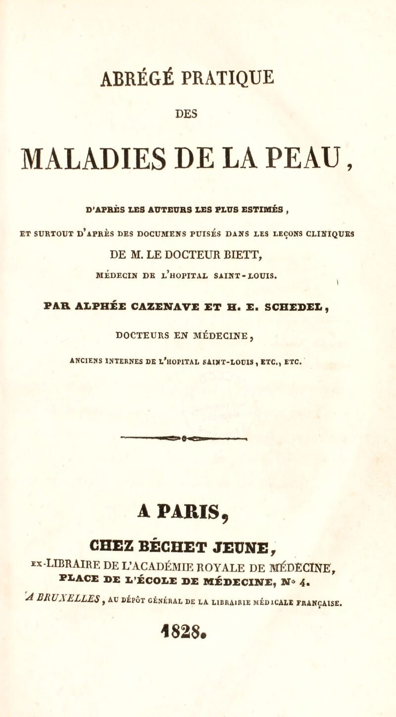 DES MALADIES DE LA PEAU, D’AFBÈS LES AUTEUHS LES ELUS ESTIMÉS , ET SURTOUT d’aPRÈS DES DOCUMENS PUISES DANS DES DEÇONS CLINIQUES DE M. LE DOCTEUR BIETT, MÉDECIN DE l’hOPITAL SAINT-LOUIS. ; PAR A1.PHÉE CAZENAVE ET H. E. SCHEDEE , DOCTEURS EN MÉDECINE, ANCIENS INTERNES DE L’hOPITAL SAINT-LOUIS , ETC., ETC. A PARIS 9 CHEZ BÊGHET JEUNE, EX-LIBRAIRE DE L’ACADÉMIE ROYALE DE MÉDECINE, PEACE BE E’ÉCOEE de médecine, N» 4. A BRUXELLES, au dépôt général de la librairie médicale française. 182$.