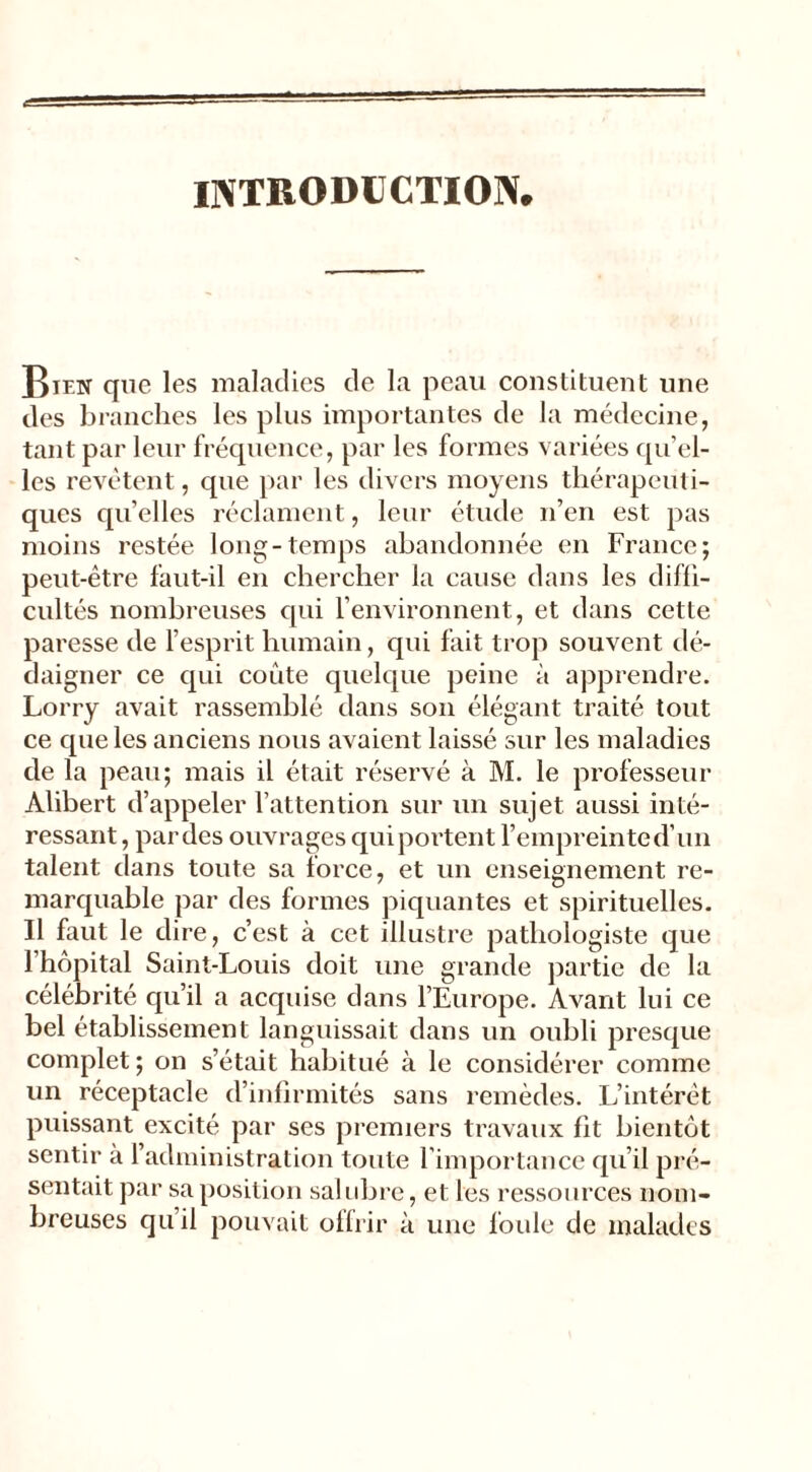 INTRODUCTION* Rien que les maladies de la peau constituent une des branches les plus importantes de la médecine, tant par leur fréquence, par les formes variées qu’el- les revêtent, que par les divers moyens thérapeuti- ques qu’elles réclament, leur étude n’en est pas moins restée long-temps abandonnée en France; peut-être faut-il en chercher la cause dans les diffi- cultés nombreuses qui l’environnent, et dans cette paresse de l’esprit humain, qui fait trop souvent dé- daigner ce qui coûte quelque peine à apprendre. Lorry avait rassemblé dans son élégant traité tout ce que les anciens nous avaient laissé sur les maladies de la peau; mais il était réservé à M. le professeur Alibert d’appeler l’attention sur un sujet aussi inté- ressant, par des ouvrages quiportent l’empreinted’un talent dans toute sa force, et un enseignement re- marquable par des formes piquantes et spirituelles. Il faut le dire, c’est à cet illustre pathologiste que l’hôpital Saint-Louis doit une grande partie de la célébrité qu’il a acquise dans l’Europe. Avant lui ce bel établissement languissait dans un oubli presque complet; on s’était habitué à le considérer comme un réceptacle d’infirmités sans remèdes. L’intérêt puissant excité par ses premiers travaux fit bientôt sentir a l’administration toute l’importance qu’il pré- sentait par sa position salubre, et les ressources nom- breuses qu’il pouvait offrir à une foule de malades