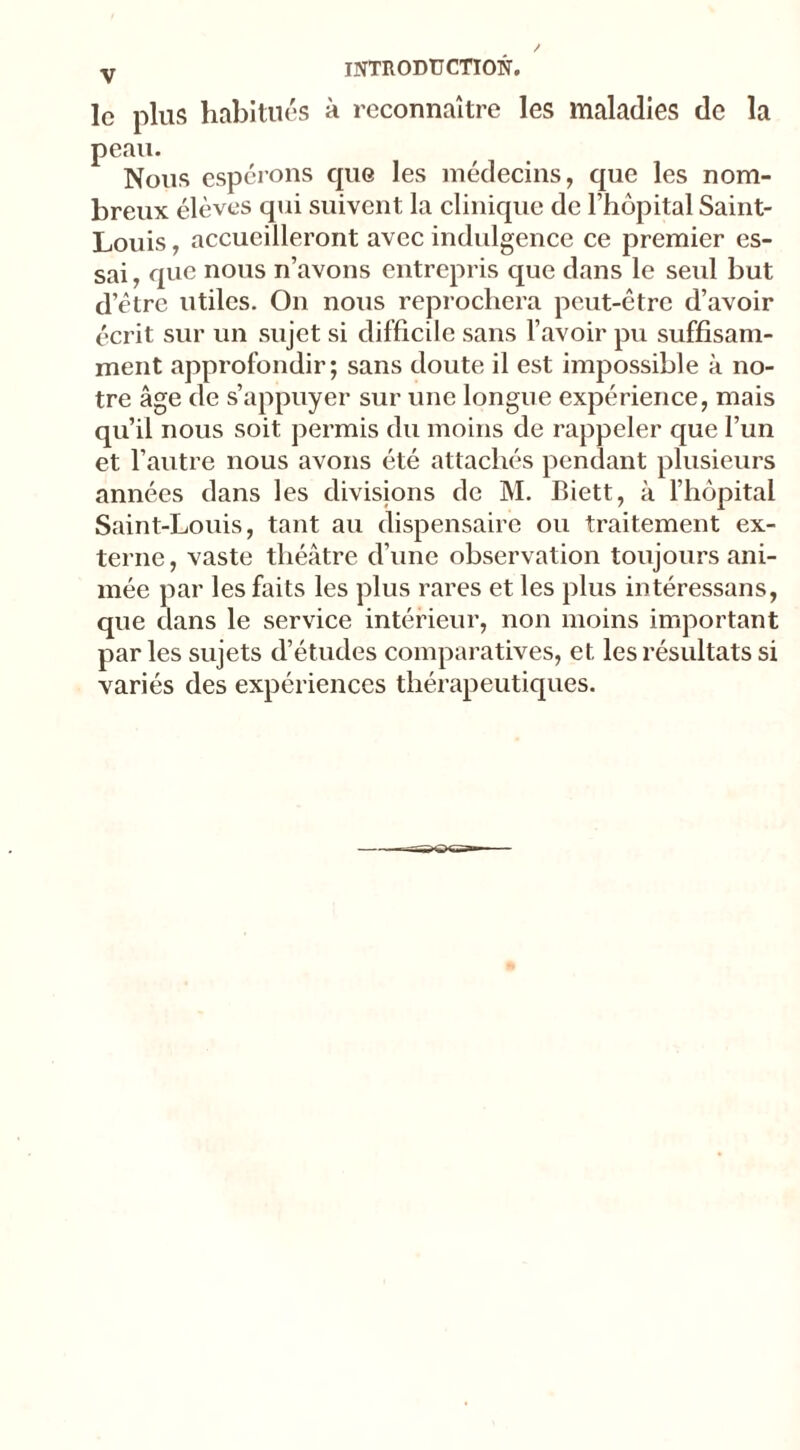 le plus habitués à reconnaître les maladies de la peau. Nous espérons cpiG les médecins, que les nom- breux élèves qui suivent la clinique de l’hôpital Saint- Louis , accueilleront avec indulgence ce premier es- sai, que nous n’avons entrepris que dans le seid but d’être utiles. On nous reprochera peut-être d’avoir écrit sur un sujet si difficile sans l’avoir pu suffisam- ment approfondir; sans doute il est impossible à no- tre âge de s’appuyer sur une longue expérience, mais qu’il nous soit permis du moins de rappeler que l’un et l’autre nous avons été attachés pendant plusieurs années dans les divisions de M. Biett, à l’hôpital Saint-Louis, tant au dispensaire ou traitement ex- terne, vaste théâtre d’une observation toujours ani- mée par les faits les plus rares et les plus intéressans, que dans le service intérieur, non moins important par les sujets d’études comparatives, et les résultats si variés des expériences thérapeutiques.