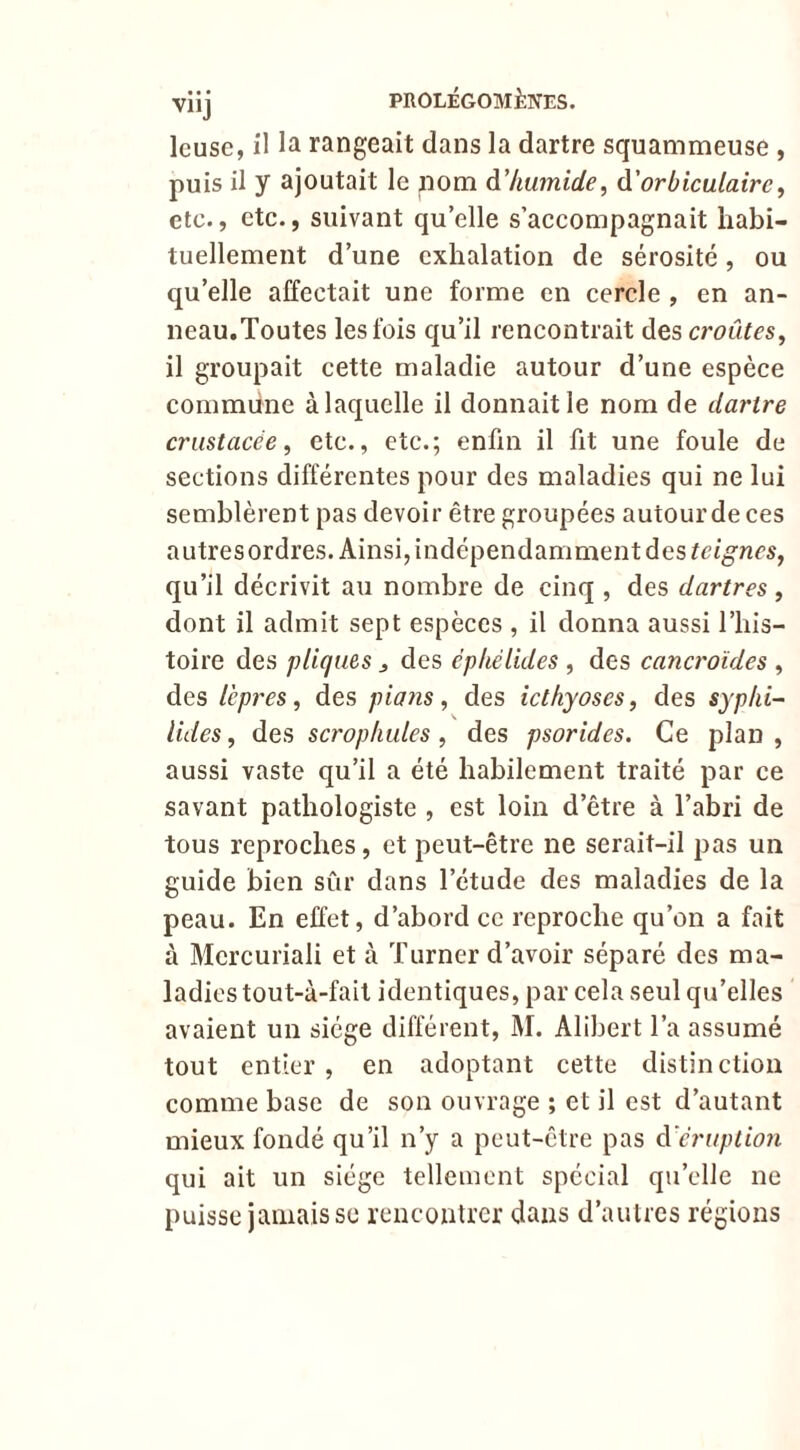 Icuse, il la rangeait dans la dartre squammeuse , puis il y ajoutait le pom à’Iiuinide, d'orbiculairc^ etc., etc., suivant qu elle s’accompagnait habi- tuellement d’une exhalation de sérosité, ou qu’elle affectait une forme en cercle , en an- neau.Toutes les fois qu’il rencontrait des croûtes^ il groupait cette maladie autour d’une espèce commune à laquelle il donnait le nom de dartre crustacée, etc., etc.; enfin il fit une foule de sections différentes pour des maladies qui ne lui semblèrent pas devoir être groupées autour de ces autres ordres. Ainsi, indépendamment des qu’il décrivit au nombre de cinq , des dartres, dont il admit sept espèces , il donna aussi l’his- toire des pligues j des épliélides , des cancroïdes , des lèpres, des pians, des icthyoses, des syplii- Vides, des scropkules, des psorides. Ce plan , aussi vaste qu’il a été habilement traité par ce savant pathologiste , est loin d’être à l’abri de tous reproches, et peut-être ne serait-il pas un guide bien sûr dans l’étude des maladies de la peau. En effet, d’abord ce reproche qu’on a fait à Mercuriali et à Turner d’avoir séparé des ma- ladies tout-à-fait identiques, par cela seul qu’elles avaient un siège différent, M. Alibert l’a assumé tout entier, en adoptant cette distinction comme base de son ouvrage ; et il est d’autant mieux fondé qu’il n’y a peut-être pas d'éruption qui ait un siège tellement spécial qu’elle ne puisse jamais se rencontrer dans d’autres régions