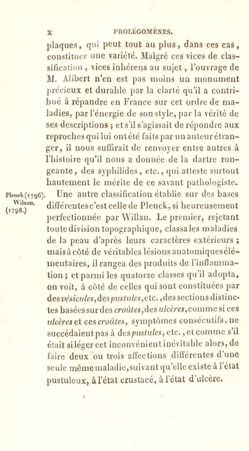 plaques, qui peut tout au plus, dans ces cas, constituer une variété. Malgré ces vices de clas- sification , vices inhérens au sujet, l’ouvrage de M. Alibert n’en est pas moins un monument précieux et durable par la clarté qu’il a contri- bué à répandre en France sur cet ordre de ma- ladies, par l’énergie de son style, par la vérité de ses descriptions ; et s’il s’agissait de répondre aux reproches qui lui ont été faits par un auteur étran- ger, il nous suffirait de renvoyer entre autres à riiistoire qu’il nous a donnée de la dartre ron- geante, des sypliilides, etc., qui atteste surtout hautement le mérite de ce savant pathologiste. Pienek(i796). Une autrc classification établie sur des bases (17^8*)^’ différentes c’est celle de Plenck, si heureusement perfectionnée par WiHan. Le premier, rejetant toute division topographique, classa les maladies de la peau d’après leurs caractères extérieurs ; maisàcôté de véritables lésions anatomiquesélé- mentaires, il rangea des produits de l’inflamma- tion ; et parmi les quatorze classes qu’il adopta, on voit, à côté de celles qui sont constituées par desvésiciiles,despustiiles,cXc. ,des sections distinc- tes basées sur des croûtes,des ulcères,comme si ces ulcères et ces croûtes, symptômes consécutils, ne succédaient pas à des pustules, etc., et comme s’il était si léger cet inconvénient inévitable alors, de faire deux ou trois affections différentes d une seule même maladic,suivant qu’elle existe à l’état pustuleux, à 1 état crustacé, à l’état d’ulcère.