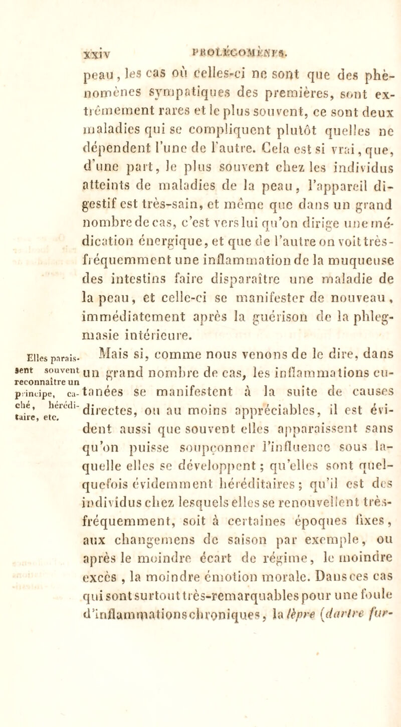 peau, les cas où celles-ci no sont que des phé- nomènes sympatiques des premières, sont ex- trêmement rares et ic plus souvent, ce sont deux maladies qui se compliquent plutôt quelles ne dépendent l’une de l’autre. Cela est si vrai, que, d’une part, le plus souvent chez les individus atteints de maladies de la peau, l’appareil di- gestif est très-sain, et même que dans un grand nombredecas, c’est verslui qu’on dirige unerné- dication énergique, et que de l’autre on voit très- fi équemment une inflammation de la muqueuse des intestins faire disparaître une maladie de la peau, et celle-ci se manifester de nouveau, immédiatement après la guérison de la phleg- masie intérieure. Elles parais- Mais si, commc nous venons de le dire, dans sent souvent mj grand nombre de cas, les inflammations cu- reconnaitre un ’ q principe, ca-tanccs SC manifcstcnt à la suite de causes che, OU au moins appréciables, il est évi- dent aussi que souvent elles apparaissent sans qu’on puisse soupçonner l’influence sous la- quelle elles se développent ; qu’elles sont quel- quefois évidemment béi éditaires ; qu’il est des individus chez lesquels elles se renouvellent très- fréquemment, soit à certaines époques Axes, aux cbangernens de saison par exemple, ou après le moindre écart de régime, le moindre excès , la moindre émotion morale. Dans ces cas qui sont surtout très-remarquables pour une foule d’inflummatioriscbroniques, lèpre (darfre fur-