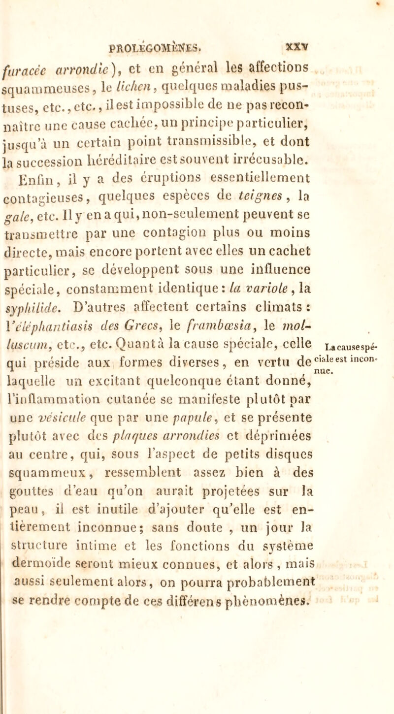 furacèc armidic), et en général les affections squammeuses, le lichen, quelques maladies pus- tuses, etc., etc., il est impossible de ne pas recon- naître une cause cachée, un principe particulier, jusqu’à un certain point transmissible, et dont la succession héréditaire est souvent irrécusable. Enlîn, il y a des éruptions essentiellement contagieuses, quelques espèces de teignes, la gale, etc. 11 y en a qui, non-seulement peuvent se transmettre par une contagion plus ou moins directe, mais encore portent avec elles un cachet particulier, se développent sous une influence spéciale, constamment identique: la variole , la sypliilide. D’autres affectent certains climats ; Vciéphantiasis des Grecs, le frambœsia, le inol~ liiscuni, etc., etc. Quanta la cause spéciale, celle lacausespé- qui préside aux formes diverses, en vertu laquelle un excitant quelconque étant donné, l’inflammation cutanée se manifeste plutôt par une vcsicdle que par une papule, et se présente plutôt avec des plaques arrondies et déprimées au centre, qui, sous l’aspect de petits disques squammeux, ressemblent assez bien à des gouttes d’eau qu’on aurait projetées sur la peau, il est inutile d’ajouter qu’elle est en- tièrement inconnue; sans doute , un jour la structure intime et les fonctions du système dermoïde seront mieux connues, et alors , mais aussi seulement alors, on pourra probablement se rendre compte de ces différons phénomènes.