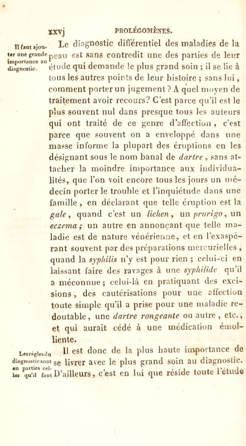 iifantâjou- Le diagnostic difTérentiel des maladies de la est sans contredit une des parties de leur qui demande le plus grand soin ; il se lie à tous les autres points de leur histoire ; sans lui, comment porter un jugement ? A quel moyen de traitement avoir recours? C’est parce qu’il est le plus souvent nul dans presque tous les auteurs qui ont traité de ce genre d’affectiuu , c’est parce que souvent on a enveloppé dans une masse informe la plupart des éruptions en les désignant sous le nom banal de dartre, sans at- tacher la moindre importance aux individua- lités, que l’on voit encore tous les jours un mé- decin porter le trouble et l’inquiétude dans une famille , en déclarant que telle éruption est la gale, quand c’est un lichen, un prurigo, un eczema; un autre en annonçant que telle ma- ladie est de nature vénérienue, et en l’exaspé- rant souvent par des préparations mercurielles , quand la syphilis n’y est pour rien ; celui-ci en laissant faire des ravages à une syphilidc qu’il a méconnue; celui-là en pratiquant des exci- sions , des cautérisations pour une atfectioii toute simple qu’il a prise pour une maladie re- l«r Dne grande importance au * diagnostic. 1 ” - étudt doutable, une dartre rongeante ou autre, etc., et qui aurait cédé à une médication émol- liente. Lesrègiesda ^ ^^t doiic de la plus haute inapovtance de diagnostic sont 3e livrer avec le plus grand soin au diagnostic. U*fini D’ailleurs, c’est en lui que réside toute l’étude