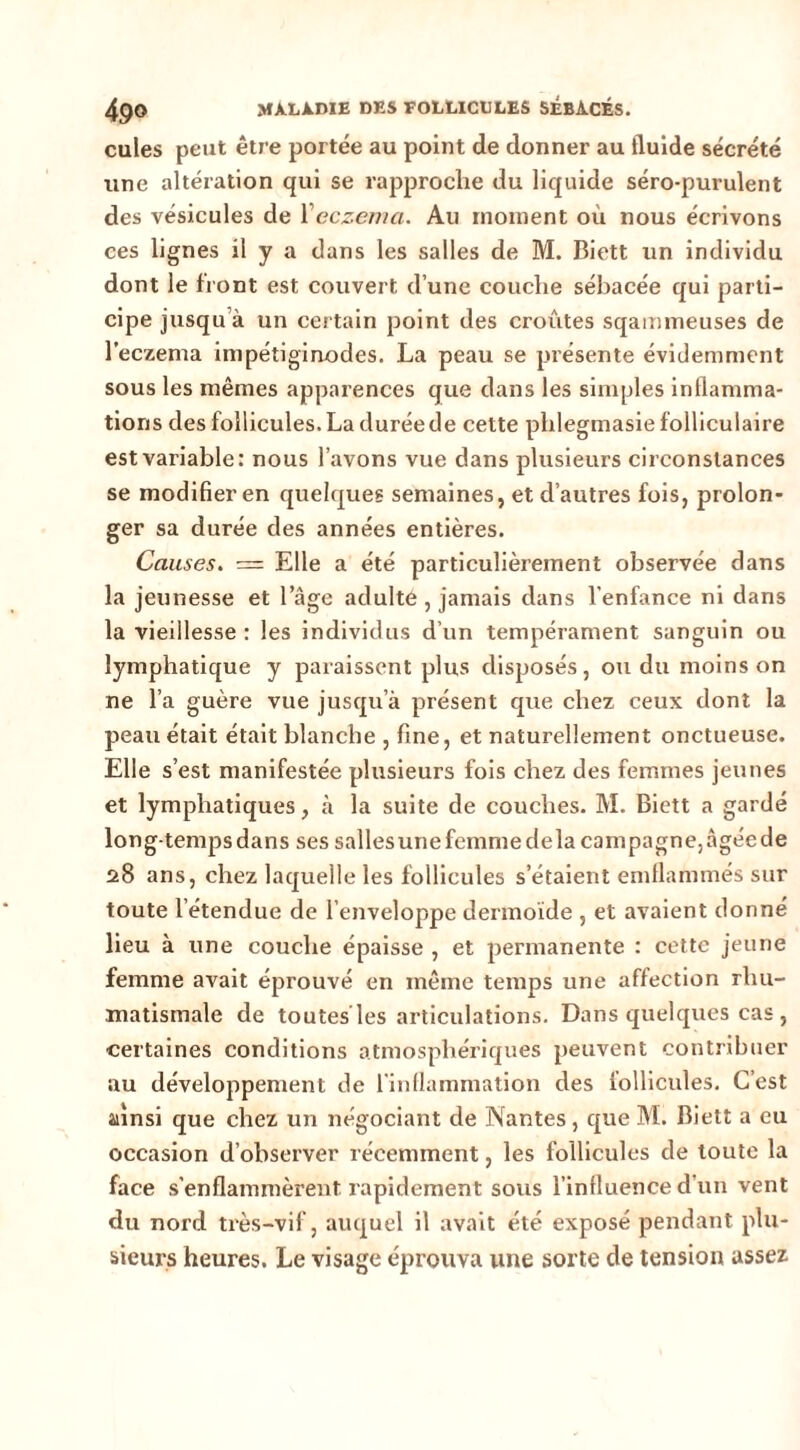 cuies peut être portée au point de donner au fluide sécrété une altération qui se rapproche du liquide séro-purulent des vésicules de Veczenia. Au moment où nous écrivons ces lignes il y a dans les salles de M. Biett un individu dont le front est couvert d’une couche sébacée qui parti- cipe jusqu’à un certain point des croûtes sqainmeuses de l’eczema impétiginodes. La peau se présente évidemment sous les mêmes apparences que dans les simples inflamma- tions des follicules. La durée de celte phlegmasie folliculaire est variable: nous l’avons vue dans plusieurs circonstances se modifier en quelr|ues semaines, et d’autres fois, prolon- ger sa durée des années entières. Causes. = Elle a été particulièrement observée dans la jeunesse et l’âge adulte , jamais dans l’enfance ni dans la vieillesse : les individus d’un tempérament sanguin ou lymphatique y paraissent plus disposés, ou du moins on ne l’a guère vue jusqu’à présent que chez ceux dont la peau était était blanche , fine, et naturellement onctueuse. Elle s’est manifestée plusieurs fois chez des femmes jeunes et lymphatiques, à la suite de couches. M. Biett a gardé long-tempsdans ses sallesune femme delà campagne,âgéede 28 ans, chez laquelle les follicules s’étaient emllammés sur toute l’étendue de l’enveloppe dermoïde , et avaient donné lieu à une couche épaisse , et permanente : cette jeune femme avait éprouvé en même temps une affection rhu- matismale de toutes les articulations. Dans quelques cas , •certaines conditions atmosphériques peuvent contribuer au développement de l'inflammation des follicules. C’est ainsi que chez un négociant de Nantes, que M. Biett a eu occasion d’observer récemment, les follicules de toute la face s’enflammèrent rapidement sous l’influence d’un vent du nord très-vif, auquel il avait été exposé pendant plu- sieurs heures. Le visage éprouva une sorte de tension assez.