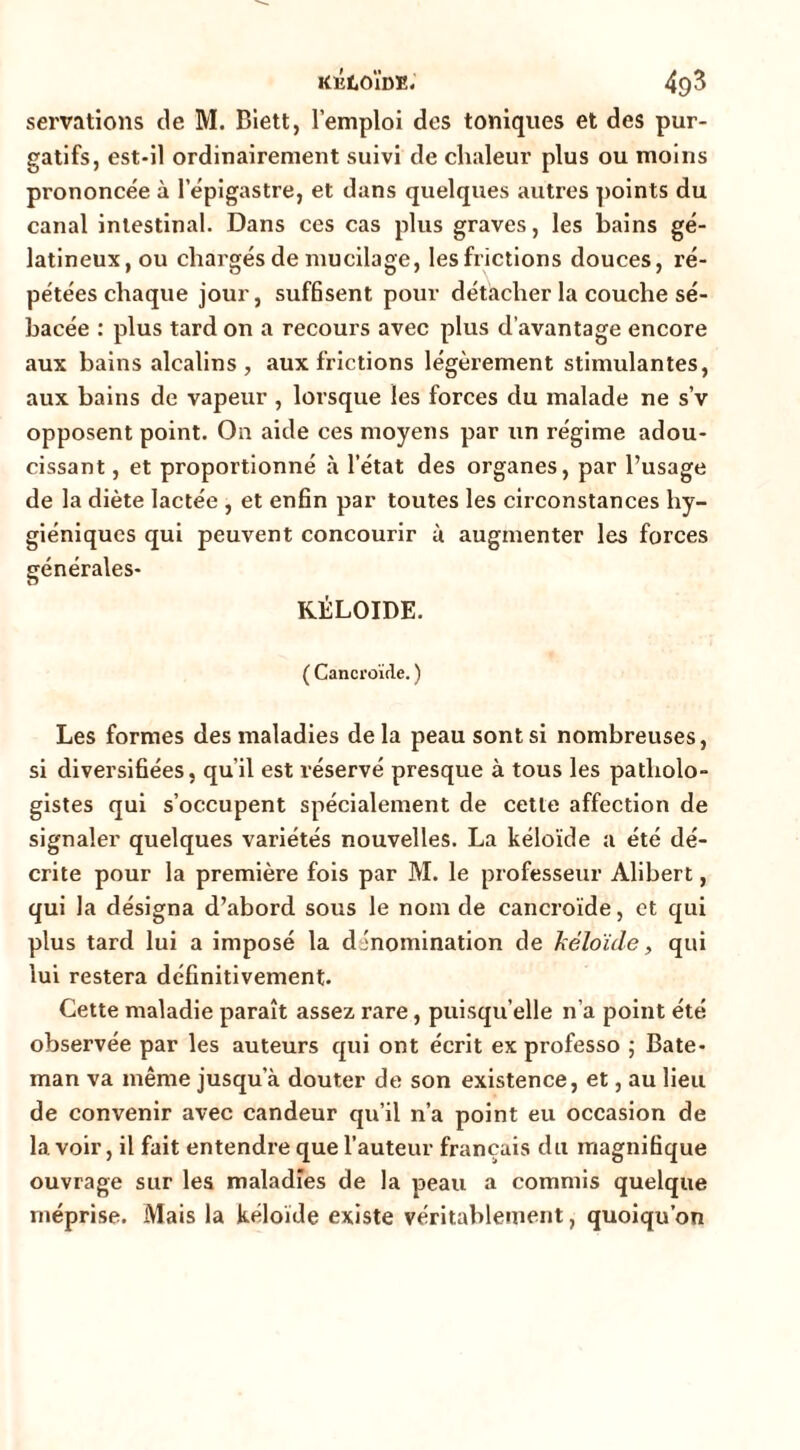 servations de M. Blett, l’emploi des toniques et des pur- gatifs, est-il ordinairement suivi de chaleur plus ou moins prononcée à l’épigastre, et dans quelques autres ])oints du canal intestinal. Dans ces cas plus graves, les bains gé- latineux, ou chargés de mucilage, les frictions douces, ré- pétées chaque jour, sufBsent pour détacher la couche sé- bacée : plus tard on a recours avec plus d’avantage encore aux bains alcalins , aux frictions légèrement stimulantes, aux bains de vapeur , lorsque les forces du malade ne s’v opposent point. On aide ces moyens par un régime adou- cissant , et proportionné à l’état des organes, par l’usage de la diète lactée , et enfin par toutes les circonstances hy- giéniques qui peuvent concourir ù augmenter les forces générales- KÉLOIDE. ( Cancroïfle. ) Les formes des maladies delà peau sont si nombreuses, si diversifiées, qu’il est réservé presque à tous les patholo- gistes qui s’occupent spécialement de cette affection de signaler quelques variétés nouvelles. La kéloïde a été dé- crite pour la première fois par M. le professeur Alibert, qui la désigna d’abord sous le nom de cancroïde, et qui plus tard lui a imposé la dénomination de héloïde, qui lui restera définitivement. Cette maladie paraît assez rare, puisqu’elle n’a point été observée par les auteurs qui ont écrit ex professe ; Bate- man va même jusqu’à douter de son existence, et, au lieu de convenir avec candeur qu’il n’a point eu occasion de lavoir, il fait entendre que l’auteur français du magnifique ouvrage sur les maladies de la peau a commis quelque méprise. Mais la kéloïde existe véritablement, quoiqu’on