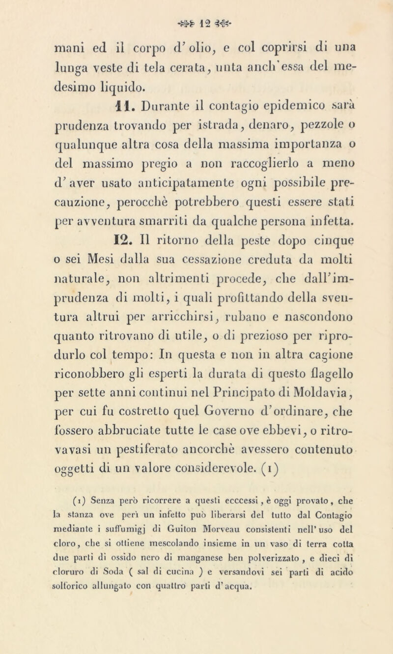 mani ed il corpo d’olio, e col coprirsi di una lunga veste di tela cerata, unta aneli*essa del me- desimo liquido. 11. D orante il contagio epidemico sarà prudenza trovando per istrada, denaro, pezzole o qualunque altra cosa della massima importanza o del massimo pregio a non raccoglierlo a meno d’ aver usato anticipatamente ogni possibile pre- cauzione, perocché potrebbero questi essere stati per avventura smarriti da qualche persona infetta. 12. Il ritorno della peste dopo cinque o sei Mesi dalla sua cessazione creduta da molti naturale, non altrimenti procede, che dall’im- prudenza di molti, i quali profittando della sven- tura altrui per arricchirsi, rubano e nascondono quanto ritrovano di utile, o di prezioso per ripro- durlo col tempo: In questa e non in altra cagione riconobbero gli esperti la durata di questo flagello per sette anni continui nel Principato di Moldavia, per cui fu costretto quel Governo d’ordinare, che fossero abbruciate tutte le case ove ebbevi, o ritro- vavasi un pestiferato ancorché avessero contenuto oggetti di un valore considerevole, (i) (1) Senza però ricorrere a questi ecccessi, è oggi provato, che la stanza ove perì un infetto può liberarsi del tutto dal Contagio mediante i sufTumigj di Guiton Morveau consistenti nell’uso del cloro, che si ottiene mescolando insieme in un vaso di terra cotta due parli di ossido nero di manganese ben polverizzato , e dieci di cloruro di Soda ( sai di cucina ) e versandovi sei parti di acido solforico allungato con quattro parli d’acqua.