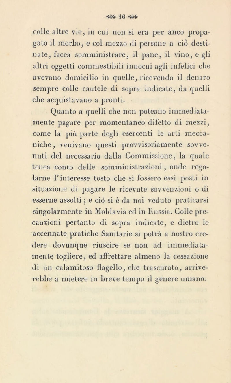 colle altre vie, in cui non si era per anco propa- galo il morbo, e col mezzo di persone a ciò desti- nale, facea somministrare, il pane, il vino, e gli altri oggetti commestibili innocui agli infelici che avevano domicilio in quelle, ricevendo il denaro sempre colle cautele di sopra indicate, da quelli che acquistavano a pronti. Quanto a quelli che non poteano immediata- mente pagare per momentaneo difetto di mezzi, come la più parte degli esercenti le arti mecca- niche, venivano questi provvisoriamente sovve- nuti del necessario dalla Commissione, la quale tenea conto delle somministrazioni, onde rego- larne l’interesse tosto che si fossero essi posti in situazione di pagare le ricevute sovvenzioni o di esserne assolti ; e ciò si è da noi veduto praticarsi singolarmente in Moldavia ed in Russia. Colle pre- cauzioni pertanto di sopra indicate, e dietro le accennate pratiche Sanitarie si potrà a nostro cre- dere dovunque riuscire se non ad immediata- mente togliere, ed affrettare almeno la cessazione di un calamitoso flagello, che trascurato, arrive- rebbe a mietere in breve tempo il genere umano.