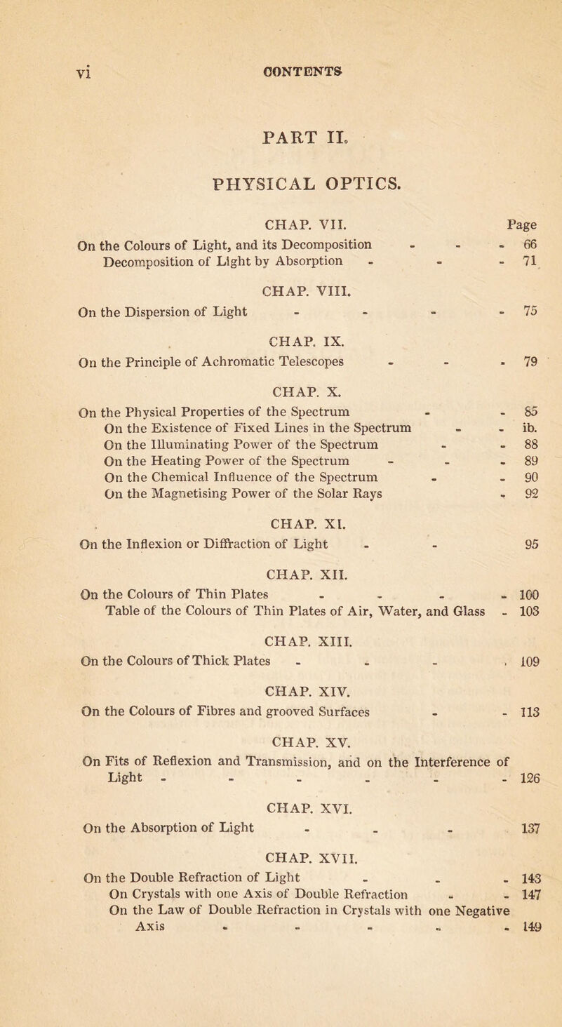 PART IL PHYSICAL OPTICS. CHAP. VII. Page On the Colours of Light, and its Decomposition - - 66 Decomposition of Light by Absorption - 71 CHAP. VHI. On the Dispersion of Light - - 75 CHAP. IX. On the Principle of Achromatic Telescopes - - 79 CHAP. X. On the Physical Properties of the Spectrum - - 85 On the Existence of Fixed Lines in the Spectrum - * ib. On the Illuminating Power of the Spectrum - - 88 On the Heating Power of the Spectrum - • 89 On the Chemical Influence of the Spectrum . . 90 On the Magnetising Power of the Solar Rays - 92 CHAP. XI. On the Inflexion or Diffraction of Light - 95 CHAP. XH. On the Colours of Thin Plates 100 Table of the Colours of Thin Plates of Air, Water, and Glass - 103 CHAP. XHI. On the Colours of Thick Plates - • 109 CHAP. XIV. On the Colours of Fibres and grooved Surfaces - - 113 CHAP. XV. On Fits of Reflexion and Transmission, and on the Interference of Light - - . . - - 126 CHAP. XVI. On the Absorption of Light - 137 CHAP. XVII. On the Double Refraction of Light 143 On Crystals with one Axis of Double Refraction . 147 On the Law of Double Refraction in Crystals with one Negative Axis . _ ■ • 149