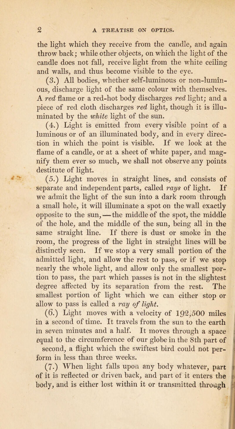 the light which they receive from the candle^ and again throAV back; while other objects^ on which the light of the candle does not faU, receive light from the white ceiling and walls, and thus become visible to the eye. (3.) All bodies, whether self-luminous or non-lumin- ous, discharge light of the same colour with themselves. A red flame or a red-hot body discharges red Hght; and a piece of red cloth discharges red light, though it is illu- minated by the white light of the sun. (4.) Light is emitted from every visible point of a luminous or of an illuminated body, and in every direc- tion in which the point is visible. If we look at the flame of a candle, or at a sheet of white paper, and mag- nify them ever so much, we shall not observe any points destitute of light. (5.) Light moves in straight lines, and consists of separate and independent parts, called rays of light. If we admit the light of the sun into a dark room through a small hole, it will illuminate a spot on the wall exactly opposite to the sun,—the middle of the spot, the middle of the hole, and the middle of the sun, being all in the same straight line. If there is dust or smoke in the room, the progress of the light in straight lines will be distinctly seen. If we stop a very small portion of the admitted light, and allow the rest to pass, or if we stop nearly the whole light, and allow only the smallest por- tion to pass, the part which passes is not in the shghtest degree affected by its separation from the rest. The smallest portion of light which we can either stop or allow to pass is called a ray of light. (6.) Light moves with a velocity of 192,500 miles in a second of time. It travels from the sun to the earth in seven minutes and a half. It moves through a space equal to the circumference of our globe in the 8th part of second, a flight which the swiftest bird could not per- form in less than three weeks. (7.) When light falls upon any body whatever, part of it is reflected or driven hack, and part of it enters the body, and is either lost within it or transmitted through