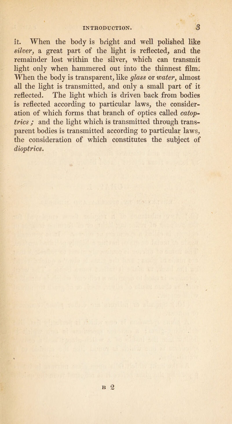 it. When the body is bright and well polished like sillier, a great part of the hght is reflected, and the remainder lost within the silver, which can transmit hght only when hammered out into the thinnest film. When the body is transparent, hke glass or water, almost all the hght is transmitted, and only a small part of it reflected. The Hght which is driven back from bodies is reflected according to particular laws, the consider- ation of which forms that branch of optics called catop- trics ; and the light which is transmitted through trans- parent bodies is transmitted according to particular laws, the consideration of which constitutes the subject of dioptrics.