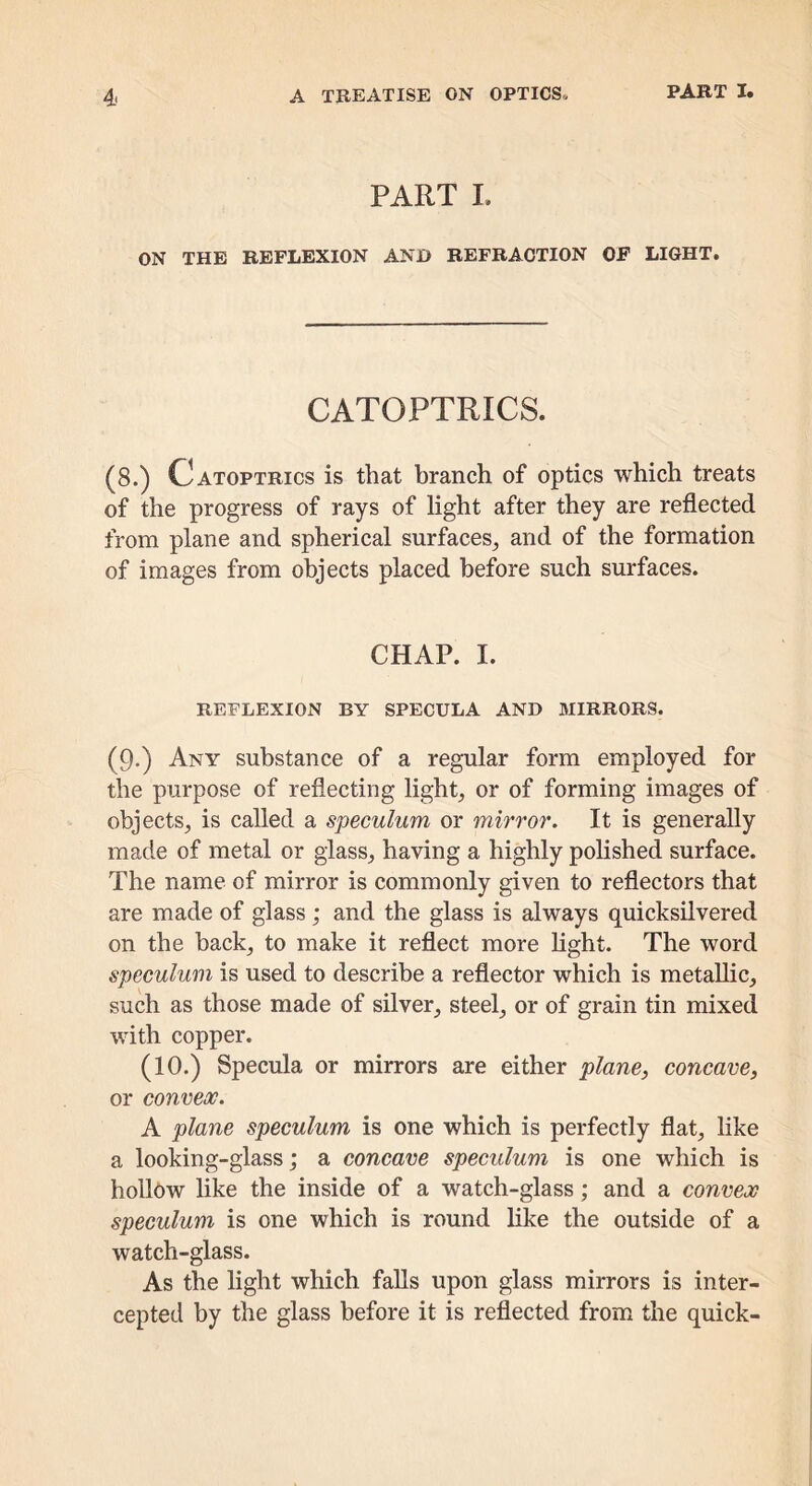 PART L ON THE REFLEXION AND REFRACTION OF LIGHT. CATOPTRICS. (8.) Catoptrics is that branch of optics which treats of the progress of rays of light after they are reflected from plane and spherical surfaces^ and of the formation of images from objects placed before such surfaces. CHAP. I. REFLEXION BY SPECULA AND BIIRRORS. (9.) Any substance of a regular form employed for the purpose of reflecting lights, or of forming images of objects, is called a speculum or mirror. It is generally made of metal or glass, having a highly polished surface. The name of mirror is commonly given to reflectors that are made of glass; and the glass is always quicksilvered on the back, to make it reflect more light. The word speculum is used to describe a reflector which is metaUic, such as those made of silver, steel, or of grain tin mixed with copper. (10.) Specula or mirrors are either plane, concave, or convex. A plane speculum is one which is perfectly flat, like a looking-glass; a concave speculum is one which is hollow like the inside of a watch-glass; and a convex speculum is one which is round like the outside of a watch-glass. As the light which falls upon glass mirrors is inter- cepted by the glass before it is reflected from the quick-