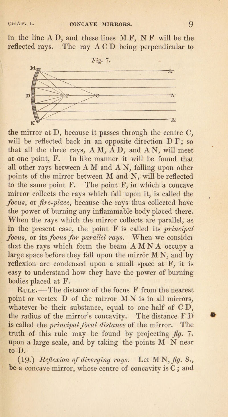 in the line A and these lines M F, N F will be the reflected rays. The ray A C D being perpendicular to Fig. 7. •A- — Ar A: the mirror at D, because it passes through the centre C, will be reflected back in an opposite direction D F; so that all the three rays, AM, AD, and AN, will meet at one point, F. In like manner it will be found that all other rays between A M and A N, falling upon other points of the mirror between M and N, will be reflected to the same point F. The point F, in which a concave mirror collects the rays which fall upon it, is called the focus, or fire-place, because the rays thus collected have the power of burning any inflammable body placed there. When the rays which the mirror collects are parallel, as in the present case, the point F is called its principal focus, or its focus for parallel rays. M^hen we consider that the rays which form the beam A M N A occupy a large space before they fall upon the mirror M N, and by reflexion are condensed upon a small space at F, it is easy to understand how they have the power of burning bodies placed at F. Rule. — The distance of the focus F from the nearest point or vertex D of the mirror M N is in all mirrors, whatever be their substance, equal to one half of C D, the radius of the mirror’s concavity. The distance F D is called the principal focal distance of the mirror. The truth of this rule may be found by projecting fig. 7* upon a large scale, and by taking the points M N near to D. (19*) Refiexion of diverging rays. Let MN,^^. 8., be a concave mirror, whose centre of concavity is C; and