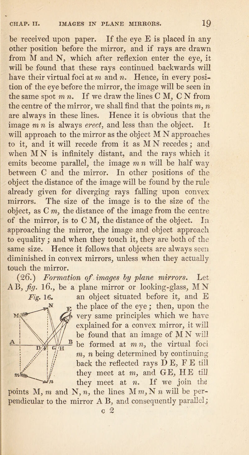 be received upon paper. If the eye E is placed in any other position before the mirror^ and if rays are drawn from M and N, which after reflexion enter the eye^ it will be found that these rays continued backwards will have their virtual foci at m and n. Hence_, in every posi- tion of the eye before the mirror, the image will be seen in the same spot m n. If we draw the lines C M, C N from the centre of the mirror, we shall find that the points to, n are always in these lines. Hence it is obvious that the image tow is always erect, and less than the object. It wiU approach to the mirror as the object M N approaches to it, and it will recede from it as M N recedes; and when M N is infinitely distant, and the rays which it emits become parallel, the image mn will be half way between C and the mirror. In other positions of the object the distance of the image will be found by the rule already given for diverging rays falling upon convex mirrors. The size of the image is to the size of the object, as C to, the distance of the image from the centre of the mirror, is to C M, the distance of the object. In approaching the mirror, the image and object approach to equality; and when they touch it, they are both of the same size. Hence it follows that objects are always seen diminished in convex mirrors, unless when they actually touch the mirror. (26.) Formation of images hy plane mirrors. Let fig. 16., be a plane mirror or looking-glass, MN Fig. 16. an object situated before it, and E the place of the eye; then, upon the very same principles which we have explained for a convex mirror, it will be found that an image of M N will be formed at to n, the virtual foci TO, n being determined by continuing back the reflected rays D E, F E till they meet at to, and GE, HE till they meet at n. If we join the points M, TO and N, n, the lines M to, N n will be per- pendicular to the mirror A B, and consequently parallel; c 2 r ^ A 1 VxlJ B 1 n'/F G//H i // 1 / / / 1/ /■ fn