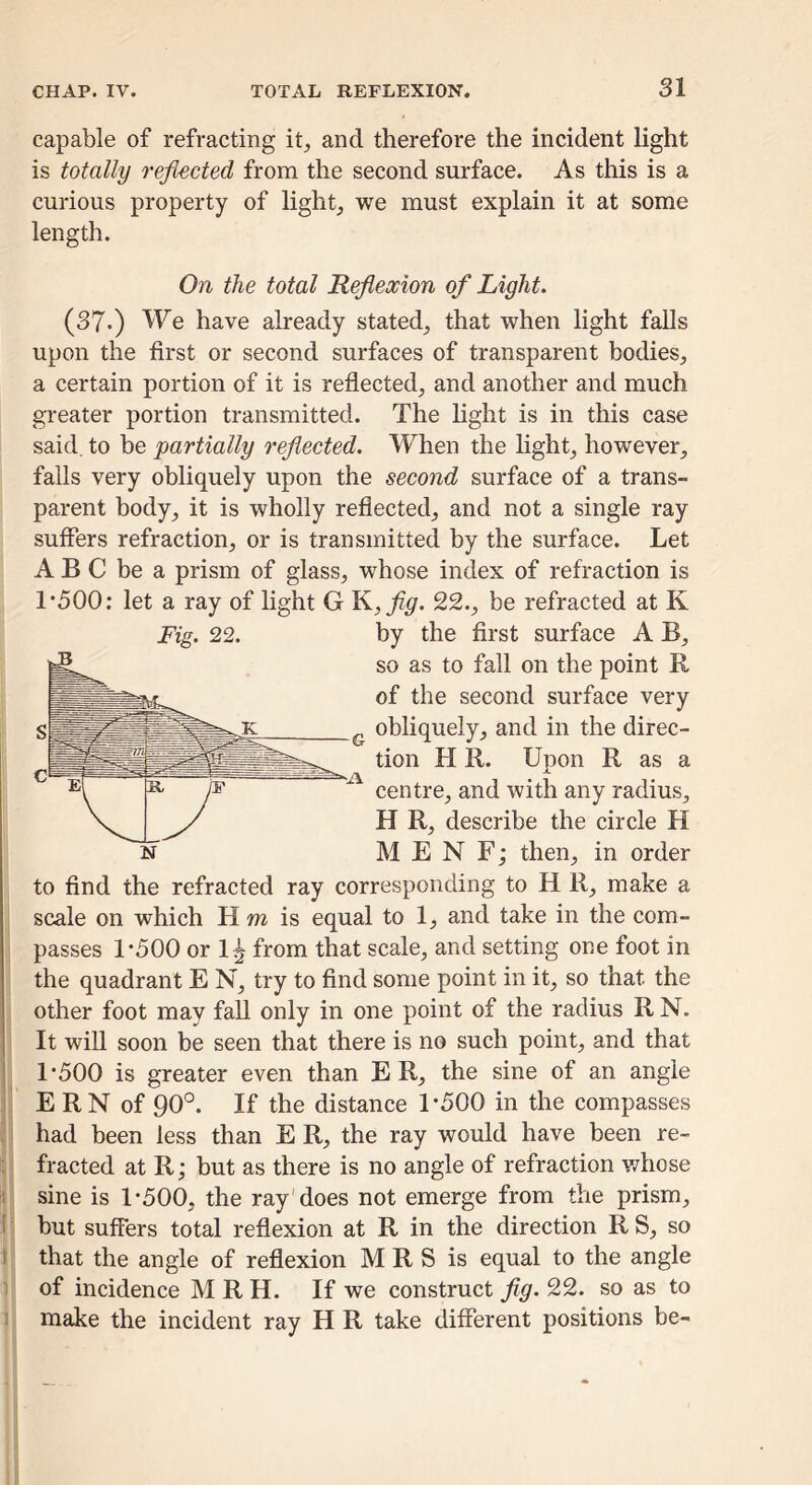 capable of refracting it^ and therefore the incident light is totally refl-ected from the second surface. As this is a curious property of lights we must explain it at some length. On the total Reflexion of Light. (37-) We have already stated_, that when light falls upon the first or second surfaces of transparent bodies, a certain portion of it is reflected, and another and much greater portion transmitted. The light is in this case said to be partially reflected. When the light, however, falls very obliquely upon the second surface of a trans- parent body, it is wholly reflected, and not a single ray suffers refraction, or is transmitted by the surface. Let A B C be a prism of glass, whose index of refraction is 1*500: let a ray of light G Y^,fig. 22., be refracted at K Fig. 22. by the first surface A B, so as to fall on the point II of the second surface very obliquely, and in the direc- tion H R. Upon R as a centre, and with any radius, H R, describe the circle H MEN F; then, in order to find the refracted ray corresponding to H R, make a scale on which H wz is equal to 1, and take in the com- passes 1*500 or 1^ from that scale, and setting one foot in the quadrant E N, try to find some point in it, so that the other foot may fall only in one point of the radius RN. It will soon be seen that there is no such point, and that 1*500 is greater even than E R, the sine of an angle I E RN of 90°. If the distance 1*500 in the compasses i had been less than E R, the ray would have been re- ^ ! fracted at R; but as there is no angle of refraction whose sine is 1*500, the ray does not emerge from the prism, :i 'I but suffers total reflexion at R in the direction R S, so ]' that the angle of reflexion M R S is equal to the angle - of incidence M R H. If we construct jig. 22. so as to 1 make the incident ray H R take different positions be-