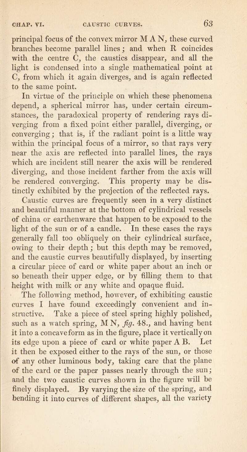 principal focus of the convex mirror M A these curved branches become parallel hnes; and when R coincides with the centre the caustics disappear, and all the light is condensed into a single mathematical point at C, from which it again diverges, and is again reflected to the same point. In virtue of the principle on which these phenomena depend, a spherical mirror has, under certain circum- stances, the paradoxical property of rendering rays di- verging from a fixed point either parallel, diverging, or converging; that is, if the radiant point is a little way within the principal focus of a mirror, so that rays very near the axis are reflected into parallel lines, the rays which are incident still nearer the axis wiU be rendered diverging, and those incident farther from the axis will he rendered converging. This property may be dis- tinctly exhibited by the projection of the reflected rays. Caustic curves are frequently seen in a very distinct and beautiful manner at the bottom of cylindrical vessels of china or earthenware that happen to be exposed to the light of the sun or of a candle. In these cases the rays generally fall too obliquely on their cylindrical surface, owing to their depth; but this depth may be removed, and the caustic curves beautifully displayed, by inserting a circular piece of card or white paper about an inch or so beneath their upper edge, or by filhng them to that height with milk or any white and opaque fluid. ' The following method, however, of exhibiting caustic curves I have found exceedingly convenient and in- structive. Take a piece of steel spring highly pohshed, I such as a watch spring, M N, 48., and having bent I it into a concave form as in the figure, place it vertically on its edge upon a piece of card or white paper A B. Let it then be exposed either to the rays of the sun, or those of any other luminous body, taking care that the plane of the card or the pap^ passes nearly through the sun; and the two caustic curves shown in the figure will be finely displayed. By varying the size of the spring, and bending it into curves of different shapes, all the variety
