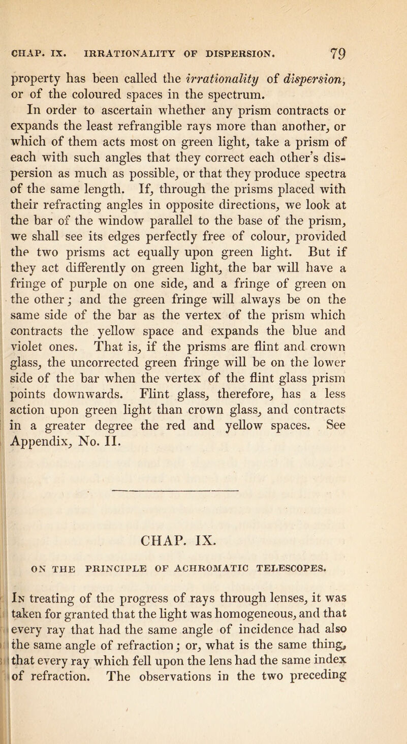 property has been called the irrationality of dispersion, or of the coloured spaces in the spectrum. In order to ascertain whether any prism contracts or expands the least refrangible rays more than another,, or which of them acts most on green light, take a prism of each with such angles that they correct each other’s dis- persion as much as possible, or that they produce spectra of the same length. If, through the prisms placed with their refracting angles in opposite directions, we look at the bar of the window parallel to the base of the prism, we shall see its edges perfectly free of colour, provided the two prisms act equally upon green light. But if they act differently on green light, the bar will have a fringe of purple on one side, and a fringe of green on the other; and the green fringe will always be on the same side of the bar as the vertex of the prism which contracts the yellow space and expands the blue and violet ones. That is, if the prisms are flint and crown glass, the uncorrected green fringe wiU be on the lower side of the bar when the vertex of the flint glass prism points downwards. Flint glass, therefore, has a less action upon green light than crown glass, and contracts in a greater degree the red and yeUow spaces. See Appendix, No. II. CHAP. IX. ON THE PRINCIPLE OF ACHROMATIC TELESCOPES. In treating of the progress of rays through lenses, it was taken for granted that the hght was homogeneous, and that I every ray that had the same angle of incidence had also ■ the same angle of refraction; or, what is the same thing, 1 that every ray which fell upon the lens had the same index of refraction. The observations in the two preceding
