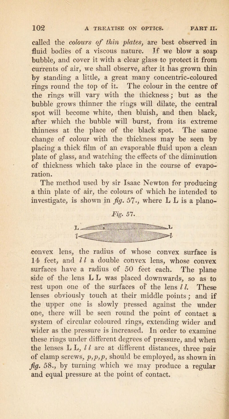 called the colours of thin plates, are best observed in fluid bodifes of a viscous nature. Tf we blow a soap bubble, and cover it with a clear glass to protect it from currents of air, we shall observe, after it has grown thin by standing a little, a great many concentric-coloured rings round the top of it. The colour in the centre of the rings will vary with the thickness; but as the bubble grows thinner the rings will dilate, the central spot will become white, then bluish, and then black, after which the bubble will burst, from its extreme thinness at the place of the black spot. The same change of colour with the thickness may be seen by placing a thick film of an evaporable fluid upon a clean plate of glass, and watching the effects of the diminution of thickness which take place in the course of evapo- ration. The method used by sir Isaac Newton for producing a thin plate of air, the colours of which he intended to investigate, is shown in fig. 57-j where L L is a plano- convex lens, the radius of whose convex surface is 14 feet, and / / a double convex lens, whose convex surfaces have a radius of 50 feet each. The plane side of the lens L L was placed downwards, so as to rest upon one of the surfaces of the lens 11. These lenses obviously touch at their middle points; and if the upper one is slowly pressed against the under one, there will be seen round the point of contact a system of circular coloured rings, extending wider and wider as the pressure is increased. In order to examine these rings under different degrees of pressure, and when the lenses L L, / / are at different distances, three pair of clamp screws, p,p,p, should be employed, as shown in fi9‘ 58., by turning which we may produce a regular and equal pressure at the point of contact.