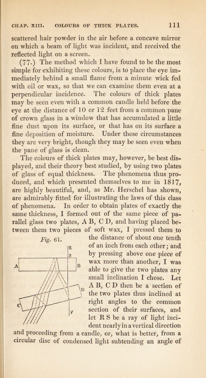 scattered hair powder in the air before a concave mirror on which a beam of light was incident^ and received the reflected light on a screen. (77«) The method which I have found to be the most simple for exhibiting these colours, is to place the eye im- mediately behind a small flame from a minute wick fed with oil or wax, so that we can examine them even at a perpendicular incidence. The colours of thick plates may he seen even with a common candle held before the eye at the distance of 10 or 12 feet from a common pane of crown glass in a window that has accumulated a little fine dust upon its surface, or that has on its surface a fine deposition of moisture. Under these circumstances they are very bright, though they may be seen even when the pane of glass is clean. The colours of thick plates may, however, be best dis- played, and their theory best studied, by using two plates of glass of equal thickness. The phenomena thus pro- duced, and which presented themselves to me in 1817, are highly beautiful, and, as Mr. Herschel has shown, are admirably fitted for illustrating the laws of this class of phenomena. In order to obtain plates of exactly the same thickness, I formed out of the same piece of pa- rallel glass two plates, A B, CD, and having placed be- tween them two pieces of soft wax, I pressed them to the distance of about one tenth of an inch from each other; and by pressing above one piece of wax more than another, I was able to give the two plates any small inclination I chose. Let A B, C D then be a section of the two plates thus inclined at right angles to the common section of their surfaces, and let R S be a ray of light inci- dent nearly in a vertical direction and proceeding from a candle, or, what is better, from a circular disc of condensed light subtending an angle of Fig. 61.