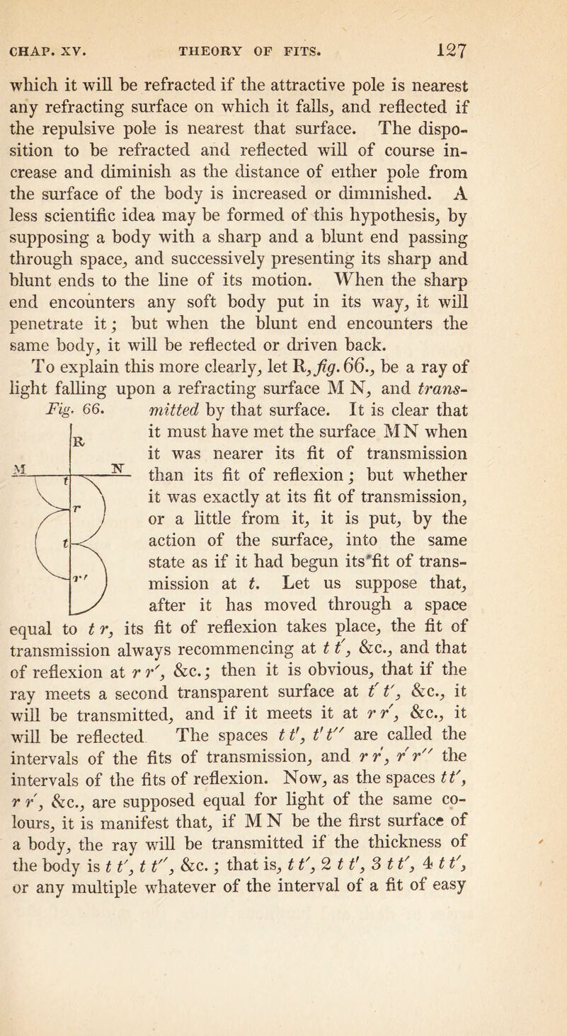 Fig. 66. which it will he refracted if the attractive pole is nearest any refracting surface on which it falls^ and reflected if the repulsive pole is nearest that surface. The dispo- sition to be refracted and reflected will of course in- crease and diminish as the distance of either pole from the surface of the body is increased or diminished. A less scientific idea may be formed of this hypothesis^ by supposing a body with a sharp and a blunt end passing through space^ and successively presenting its sharp and blunt ends to the line of its motion. When the sharp end encounters any soft body put in its way_, it will penetrate it; but when the blunt end encounters the same body, it will be reflected or driven back. To explain this more clearly, let 66., be a ray of light falling upon a refracting surface M N, and trans- mitted by that surface. It is clear that it must have met the surface M N when it was nearer its fit of transmission than its fit of reflexion; but whether it was exactly at its fit of transmission, or a httle from it, it is put, by the action of the surface, into the same state as if it had begun its'fit of trans- mission at t. Let us suppose that, after it has moved through a space equal to t r, its fit of reflexion takes place, the fit of transmission always recommencing dX 11, &c., and that of reflexion at r r', &c.; then it is obvious, that if the ray meets a second transparent surface at t t', &c., it will be transmitted, and if it meets it at r r, &c., it will be reflected The spaces 11', t't'^ are called the intervals of the fits of transmission, and rr, r r the intervals of the fits of reflexion. Now, as the spaces tt', r r, &c., are supposed equal for light of the same co- lours, it is manifest that, if M N be the first surface of a body, the ray will be transmitted if the thickness of the body is 11', 11'', &c.; that is, tt' 11', S tt', ^ 11', or any multiple whatever of the interval of a fit of easy