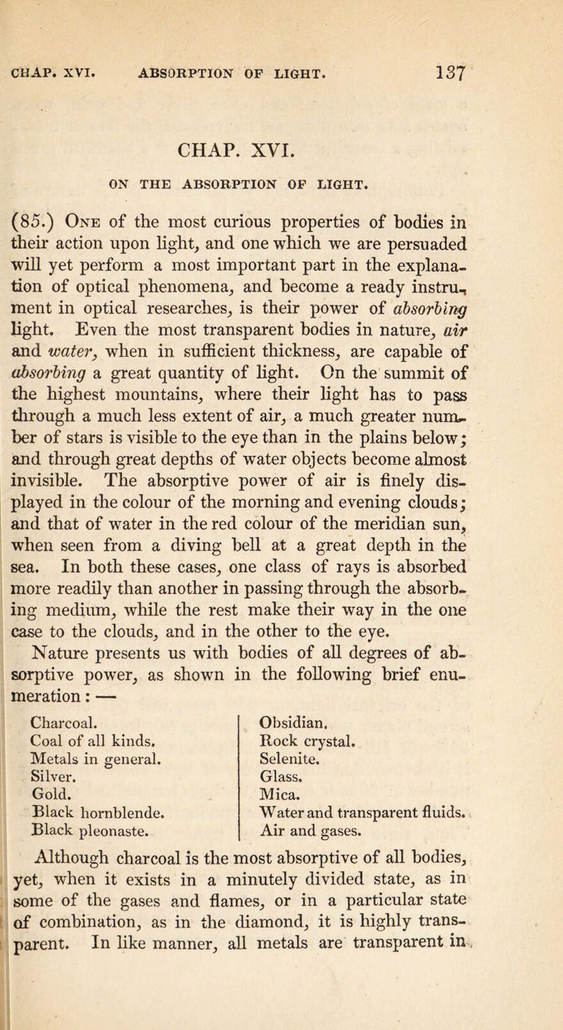 CHAP. XVI. ON THE ABSORPTION OF LIGHT. (85.) One of the most curious properties of bodies in their action upon light, and one which we are persuaded will yet perform a most important part in the explana- tion of optical phenomena, and become a ready instru^ ment in optical researches, is their power of absorbir^ light. Even the most transparent bodies in nature, air and waterj when in sufficient thickness, are capable of absorbing a great quantity of hght. On the summit of the highest mountains, where their light has to pass through a much less extent of air, a much greater num.. her of stars is visible to the eye than in the plains below; and through great depths of water objects become almost invisible. The absorptive power of air is finely dis- played in the colour of the morning and evening clouds; and that of water in the red colour of the meridian sun, when seen from a diving bell at a great depth in the sea. In both these cases, one class of rays is absorbed more readily than another in passing through the absorb- ing medium, while the rest make their way in the one case to the clouds, and in the other to the eye. Nature presents us with bodies of all degrees of ab- sorptive power, as shown in the following brief enu- meration : — Charcoal. Coal of all kinds. Metals in general. Silver. Gold. Black hornblende. Black pleonaste. Obsidian. Rock crystal. Selenite. Glass. Mica. Water and transparent fluids. Air and gases. Although charcoal is the most absorptive of all bodies, yet, when it exists in a minutely divided state, as in some of the gases and flames, or in a particular state t of combination, as in the diamond, it is highly trans- ! parent. In hke manner, all metals are transparent in.